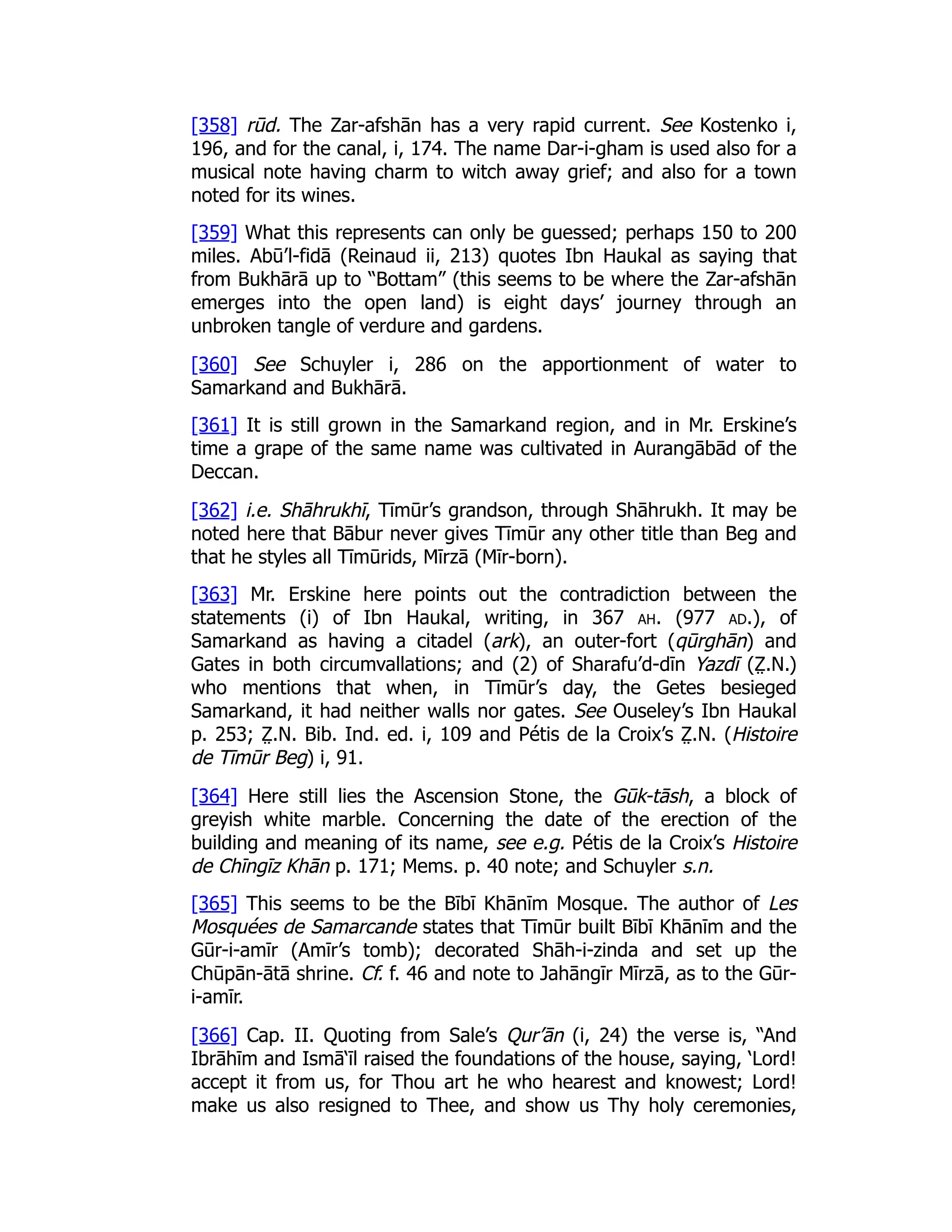 [358] rūd. The Zar-afshān has a very rapid current. See Kostenko i,
196, and for the canal, i, 174. The name Dar-i-gham is used also for a
musical note having charm to witch away grief; and also for a town
noted for its wines.
[359] What this represents can only be guessed; perhaps 150 to 200
miles. Abū’l-fidā (Reinaud ii, 213) quotes Ibn Haukal as saying that
from Bukhārā up to “Bottam” (this seems to be where the Zar-afshān
emerges into the open land) is eight days’ journey through an
unbroken tangle of verdure and gardens.
[360] See Schuyler i, 286 on the apportionment of water to
Samarkand and Bukhārā.
[361] It is still grown in the Samarkand region, and in Mr. Erskine’s
time a grape of the same name was cultivated in Aurangābād of the
Deccan.
[362] i.e. Shāhrukhī, Tīmūr’s grandson, through Shāhrukh. It may be
noted here that Bābur never gives Tīmūr any other title than Beg and
that he styles all Tīmūrids, Mīrzā (Mīr-born).
[363] Mr. Erskine here points out the contradiction between the
statements (i) of Ibn Haukal, writing, in 367 ah. (977 ad.), of
Samarkand as having a citadel (ark), an outer-fort (qūrghān) and
Gates in both circumvallations; and (2) of Sharafu’d-dīn Yazdī (Z̤ .N.)
who mentions that when, in Tīmūr’s day, the Getes besieged
Samarkand, it had neither walls nor gates. See Ouseley’s Ibn Haukal
p. 253; Z̤ .N. Bib. Ind. ed. i, 109 and Pétis de la Croix’s Z̤ .N. (Histoire
de Tīmūr Beg) i, 91.
[364] Here still lies the Ascension Stone, the Gūk-tāsh, a block of
greyish white marble. Concerning the date of the erection of the
building and meaning of its name, see e.g. Pétis de la Croix’s Histoire
de Chīngīz Khān p. 171; Mems. p. 40 note; and Schuyler s.n.
[365] This seems to be the Bībī Khānīm Mosque. The author of Les
Mosquées de Samarcande states that Tīmūr built Bībī Khānīm and the
Gūr-i-amīr (Amīr’s tomb); decorated Shāh-i-zinda and set up the
Chūpān-ātā shrine. Cf. f. 46 and note to Jahāngīr Mīrzā, as to the Gūr-
i-amīr.
[366] Cap. II. Quoting from Sale’s Qur’ān (i, 24) the verse is, “And
Ibrāhīm and Ismā‘īl raised the foundations of the house, saying, ‘Lord!
accept it from us, for Thou art he who hearest and knowest; Lord!
make us also resigned to Thee, and show us Thy holy ceremonies,
 