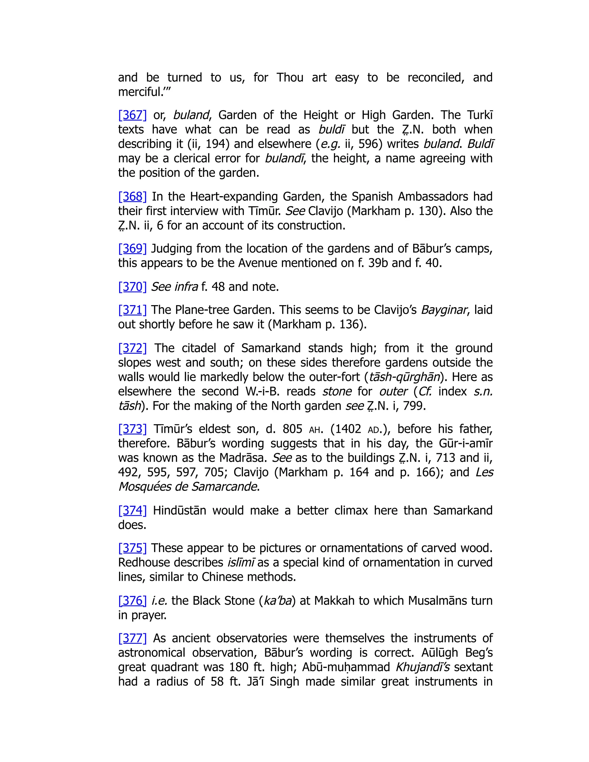 and be turned to us, for Thou art easy to be reconciled, and
merciful.’”
[367] or, buland, Garden of the Height or High Garden. The Turkī
texts have what can be read as buldī but the Z̤ .N. both when
describing it (ii, 194) and elsewhere (e.g. ii, 596) writes buland. Buldī
may be a clerical error for bulandī, the height, a name agreeing with
the position of the garden.
[368] In the Heart-expanding Garden, the Spanish Ambassadors had
their first interview with Tīmūr. See Clavijo (Markham p. 130). Also the
Z̤ .N. ii, 6 for an account of its construction.
[369] Judging from the location of the gardens and of Bābur’s camps,
this appears to be the Avenue mentioned on f. 39b and f. 40.
[370] See infra f. 48 and note.
[371] The Plane-tree Garden. This seems to be Clavijo’s Bayginar, laid
out shortly before he saw it (Markham p. 136).
[372] The citadel of Samarkand stands high; from it the ground
slopes west and south; on these sides therefore gardens outside the
walls would lie markedly below the outer-fort (tāsh-qūrghān). Here as
elsewhere the second W.-i-B. reads stone for outer (Cf. index s.n.
tāsh). For the making of the North garden see Z̤ .N. i, 799.
[373] Tīmūr’s eldest son, d. 805 ah. (1402 ad.), before his father,
therefore. Bābur’s wording suggests that in his day, the Gūr-i-amīr
was known as the Madrāsa. See as to the buildings Z̤ .N. i, 713 and ii,
492, 595, 597, 705; Clavijo (Markham p. 164 and p. 166); and Les
Mosquées de Samarcande.
[374] Hindūstān would make a better climax here than Samarkand
does.
[375] These appear to be pictures or ornamentations of carved wood.
Redhouse describes islīmī as a special kind of ornamentation in curved
lines, similar to Chinese methods.
[376] i.e. the Black Stone (ka’ba) at Makkah to which Musalmāns turn
in prayer.
[377] As ancient observatories were themselves the instruments of
astronomical observation, Bābur’s wording is correct. Aūlūgh Beg’s
great quadrant was 180 ft. high; Abū-muḥammad Khujandī’s sextant
had a radius of 58 ft. Jā’ī Singh made similar great instruments in
 
