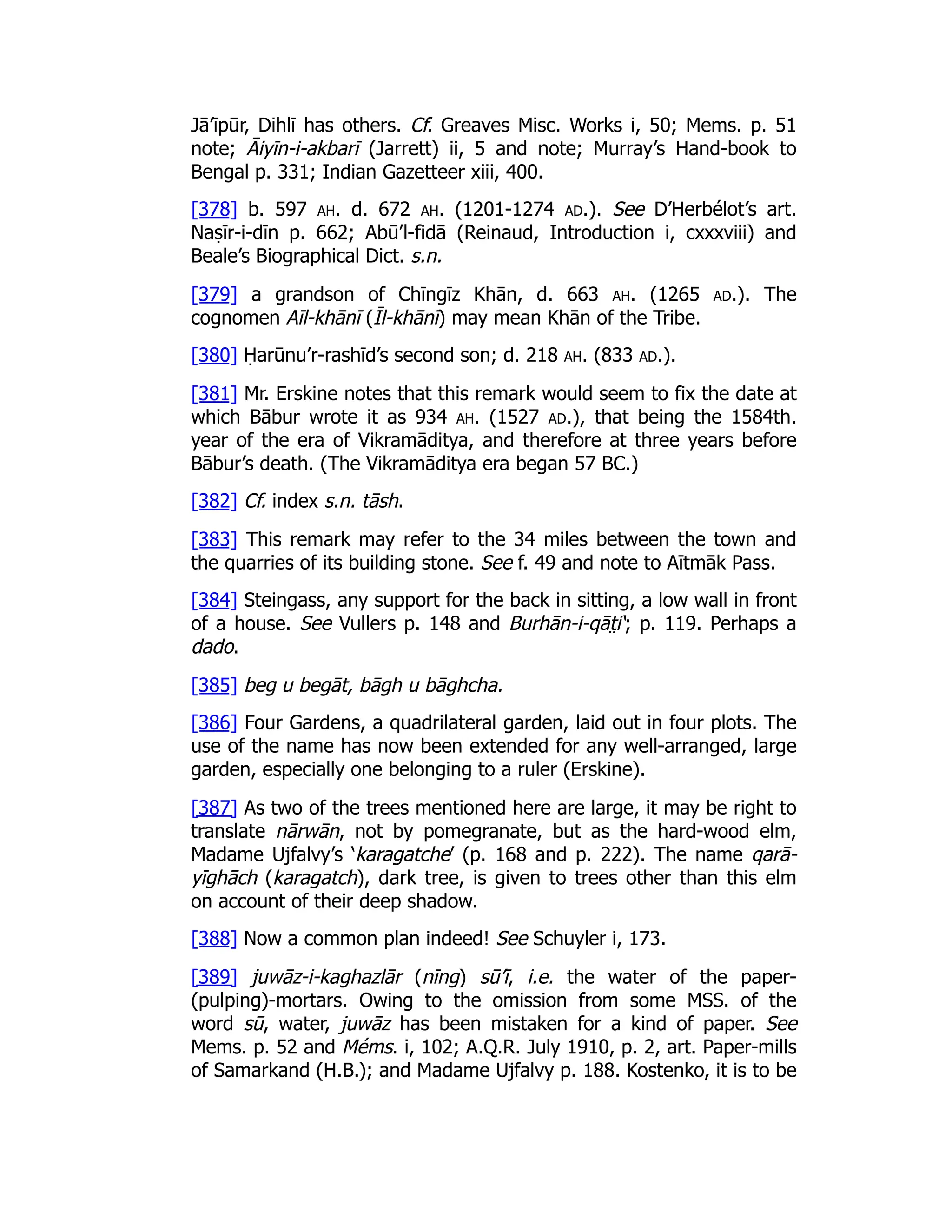 Jā’īpūr, Dihlī has others. Cf. Greaves Misc. Works i, 50; Mems. p. 51
note; Āiyīn-i-akbarī (Jarrett) ii, 5 and note; Murray’s Hand-book to
Bengal p. 331; Indian Gazetteer xiii, 400.
[378] b. 597 ah. d. 672 ah. (1201-1274 ad.). See D’Herbélot’s art.
Naṣīr-i-dīn p. 662; Abū’l-fidā (Reinaud, Introduction i, cxxxviii) and
Beale’s Biographical Dict. s.n.
[379] a grandson of Chīngīz Khān, d. 663 ah. (1265 ad.). The
cognomen Aīl-khānī (Īl-khānī) may mean Khān of the Tribe.
[380] Ḥarūnu’r-rashīd’s second son; d. 218 ah. (833 ad.).
[381] Mr. Erskine notes that this remark would seem to fix the date at
which Bābur wrote it as 934 ah. (1527 ad.), that being the 1584th.
year of the era of Vikramāditya, and therefore at three years before
Bābur’s death. (The Vikramāditya era began 57 BC.)
[382] Cf. index s.n. tāsh.
[383] This remark may refer to the 34 miles between the town and
the quarries of its building stone. See f. 49 and note to Aītmāk Pass.
[384] Steingass, any support for the back in sitting, a low wall in front
of a house. See Vullers p. 148 and Burhān-i-qāt̤ i‘; p. 119. Perhaps a
dado.
[385] beg u begāt, bāgh u bāghcha.
[386] Four Gardens, a quadrilateral garden, laid out in four plots. The
use of the name has now been extended for any well-arranged, large
garden, especially one belonging to a ruler (Erskine).
[387] As two of the trees mentioned here are large, it may be right to
translate nārwān, not by pomegranate, but as the hard-wood elm,
Madame Ujfalvy’s ‘karagatche’ (p. 168 and p. 222). The name qarā-
yīghāch (karagatch), dark tree, is given to trees other than this elm
on account of their deep shadow.
[388] Now a common plan indeed! See Schuyler i, 173.
[389] juwāz-i-kaghazlār (nīng) sū’ī, i.e. the water of the paper-
(pulping)-mortars. Owing to the omission from some MSS. of the
word sū, water, juwāz has been mistaken for a kind of paper. See
Mems. p. 52 and Méms. i, 102; A.Q.R. July 1910, p. 2, art. Paper-mills
of Samarkand (H.B.); and Madame Ujfalvy p. 188. Kostenko, it is to be
 