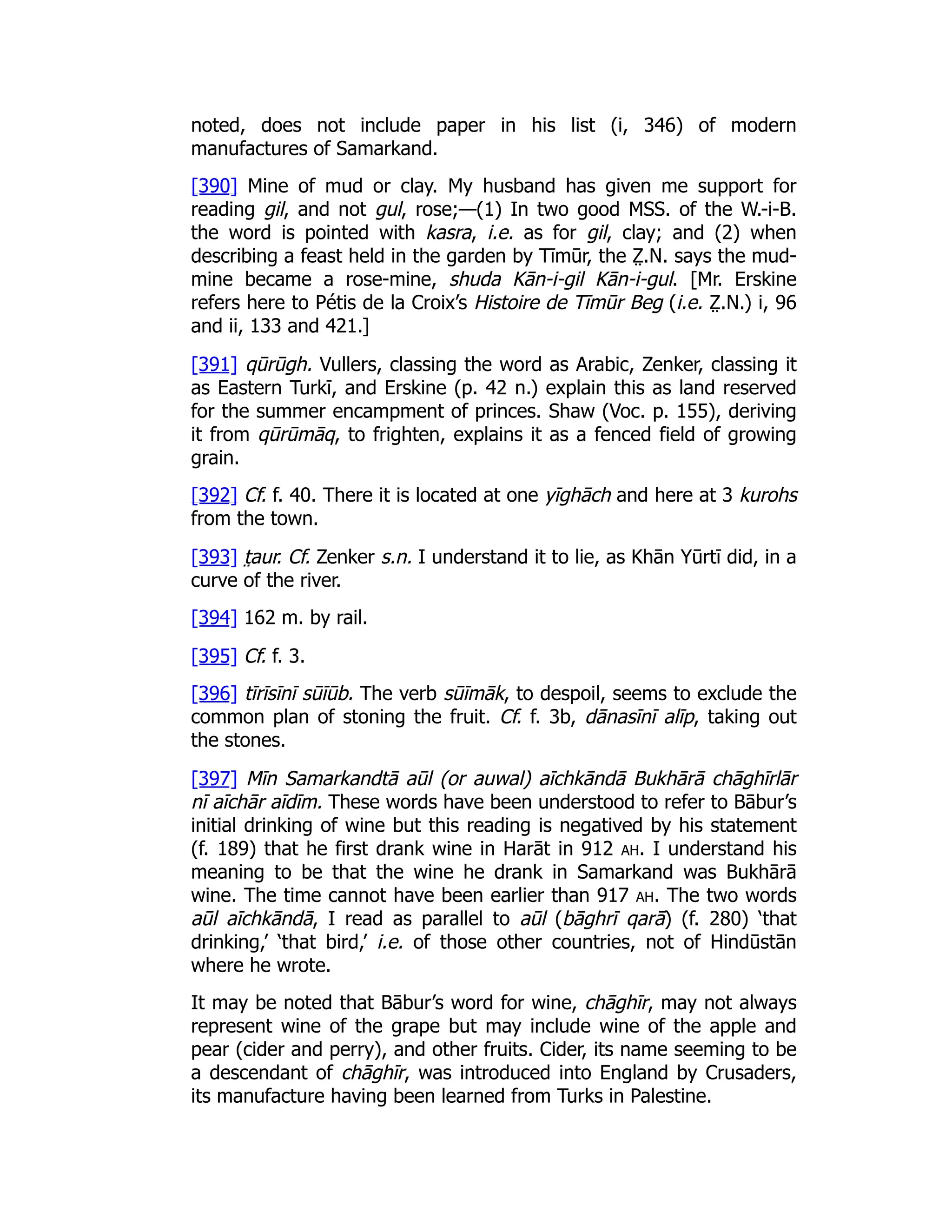noted, does not include paper in his list (i, 346) of modern
manufactures of Samarkand.
[390] Mine of mud or clay. My husband has given me support for
reading gil, and not gul, rose;—(1) In two good MSS. of the W.-i-B.
the word is pointed with kasra, i.e. as for gil, clay; and (2) when
describing a feast held in the garden by Tīmūr, the Z̤ .N. says the mud-
mine became a rose-mine, shuda Kān-i-gil Kān-i-gul. [Mr. Erskine
refers here to Pétis de la Croix’s Histoire de Tīmūr Beg (i.e. Z̤ .N.) i, 96
and ii, 133 and 421.]
[391] qūrūgh. Vullers, classing the word as Arabic, Zenker, classing it
as Eastern Turkī, and Erskine (p. 42 n.) explain this as land reserved
for the summer encampment of princes. Shaw (Voc. p. 155), deriving
it from qūrūmāq, to frighten, explains it as a fenced field of growing
grain.
[392] Cf. f. 40. There it is located at one yīghāch and here at 3 kurohs
from the town.
[393] t̤ aur. Cf. Zenker s.n. I understand it to lie, as Khān Yūrtī did, in a
curve of the river.
[394] 162 m. by rail.
[395] Cf. f. 3.
[396] tīrīsīnī sūīūb. The verb sūīmāk, to despoil, seems to exclude the
common plan of stoning the fruit. Cf. f. 3b, dānasīnī alīp, taking out
the stones.
[397] Mīn Samarkandtā aūl (or auwal) aīchkāndā Bukhārā chāghīrlār
nī aīchār aīdīm. These words have been understood to refer to Bābur’s
initial drinking of wine but this reading is negatived by his statement
(f. 189) that he first drank wine in Harāt in 912 ah. I understand his
meaning to be that the wine he drank in Samarkand was Bukhārā
wine. The time cannot have been earlier than 917 ah. The two words
aūl aīchkāndā, I read as parallel to aūl (bāghrī qarā) (f. 280) ‘that
drinking,’ ‘that bird,’ i.e. of those other countries, not of Hindūstān
where he wrote.
It may be noted that Bābur’s word for wine, chāghīr, may not always
represent wine of the grape but may include wine of the apple and
pear (cider and perry), and other fruits. Cider, its name seeming to be
a descendant of chāghīr, was introduced into England by Crusaders,
its manufacture having been learned from Turks in Palestine.
 