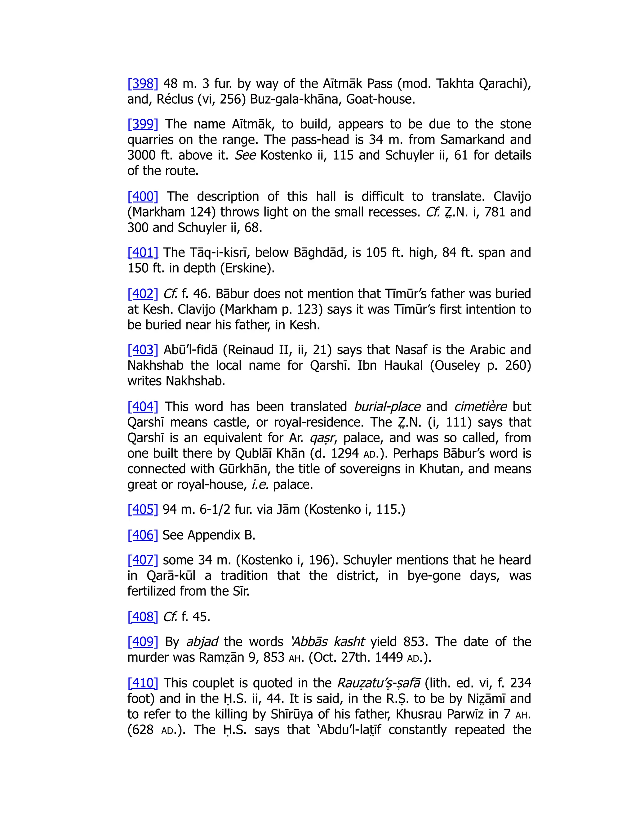 [398] 48 m. 3 fur. by way of the Aītmāk Pass (mod. Takhta Qarachi),
and, Réclus (vi, 256) Buz-gala-khāna, Goat-house.
[399] The name Aītmāk, to build, appears to be due to the stone
quarries on the range. The pass-head is 34 m. from Samarkand and
3000 ft. above it. See Kostenko ii, 115 and Schuyler ii, 61 for details
of the route.
[400] The description of this hall is difficult to translate. Clavijo
(Markham 124) throws light on the small recesses. Cf. Z̤ .N. i, 781 and
300 and Schuyler ii, 68.
[401] The Tāq-i-kisrī, below Bāghdād, is 105 ft. high, 84 ft. span and
150 ft. in depth (Erskine).
[402] Cf. f. 46. Bābur does not mention that Tīmūr’s father was buried
at Kesh. Clavijo (Markham p. 123) says it was Tīmūr’s first intention to
be buried near his father, in Kesh.
[403] Abū’l-fidā (Reinaud II, ii, 21) says that Nasaf is the Arabic and
Nakhshab the local name for Qarshī. Ibn Haukal (Ouseley p. 260)
writes Nakhshab.
[404] This word has been translated burial-place and cimetière but
Qarshī means castle, or royal-residence. The Z̤ .N. (i, 111) says that
Qarshī is an equivalent for Ar. qaṣr, palace, and was so called, from
one built there by Qublāī Khān (d. 1294 ad.). Perhaps Bābur’s word is
connected with Gūrkhān, the title of sovereigns in Khutan, and means
great or royal-house, i.e. palace.
[405] 94 m. 6-1/2 fur. via Jām (Kostenko i, 115.)
[406] See Appendix B.
[407] some 34 m. (Kostenko i, 196). Schuyler mentions that he heard
in Qarā-kūl a tradition that the district, in bye-gone days, was
fertilized from the Sīr.
[408] Cf. f. 45.
[409] By abjad the words ‘Abbās kasht yield 853. The date of the
murder was Ramẓān 9, 853 ah. (Oct. 27th. 1449 ad.).
[410] This couplet is quoted in the Rauẓatu’ṣ-ṣafā (lith. ed. vi, f. 234
foot) and in the Ḥ.S. ii, 44. It is said, in the R.Ṣ. to be by Niz̤ āmī and
to refer to the killing by Shīrūya of his father, Khusrau Parwīz in 7 ah.
(628 ad.). The Ḥ.S. says that ‘Abdu’l-lat̤ īf constantly repeated the
 