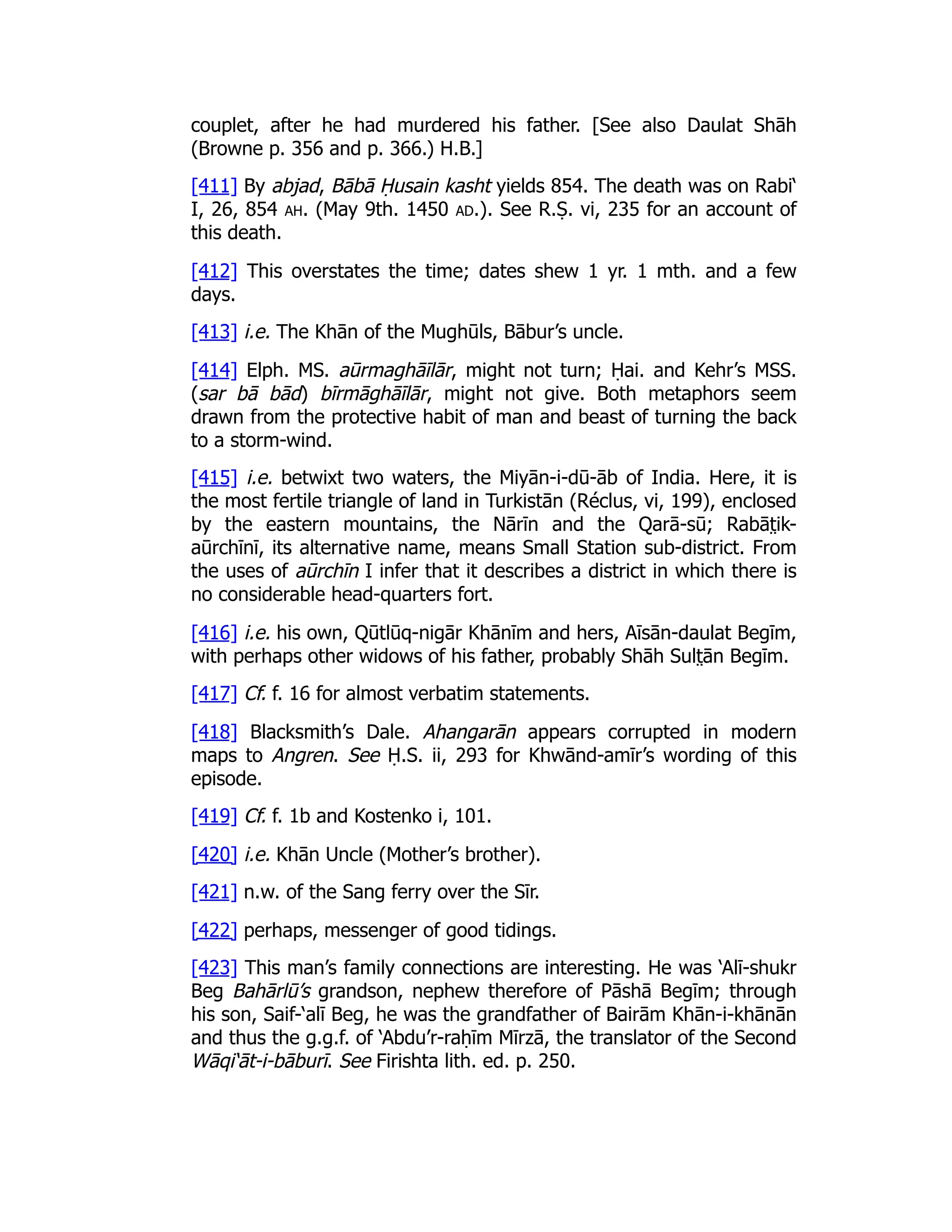 couplet, after he had murdered his father. [See also Daulat Shāh
(Browne p. 356 and p. 366.) H.B.]
[411] By abjad, Bābā Ḥusain kasht yields 854. The death was on Rabi‘
I, 26, 854 ah. (May 9th. 1450 ad.). See R.Ṣ. vi, 235 for an account of
this death.
[412] This overstates the time; dates shew 1 yr. 1 mth. and a few
days.
[413] i.e. The Khān of the Mughūls, Bābur’s uncle.
[414] Elph. MS. aūrmaghāīlār, might not turn; Ḥai. and Kehr’s MSS.
(sar bā bād) bīrmāghāīlār, might not give. Both metaphors seem
drawn from the protective habit of man and beast of turning the back
to a storm-wind.
[415] i.e. betwixt two waters, the Miyān-i-dū-āb of India. Here, it is
the most fertile triangle of land in Turkistān (Réclus, vi, 199), enclosed
by the eastern mountains, the Nārīn and the Qarā-sū; Rabāt̤ ik-
aūrchīnī, its alternative name, means Small Station sub-district. From
the uses of aūrchīn I infer that it describes a district in which there is
no considerable head-quarters fort.
[416] i.e. his own, Qūtlūq-nigār Khānīm and hers, Aīsān-daulat Begīm,
with perhaps other widows of his father, probably Shāh Sult̤ ān Begīm.
[417] Cf. f. 16 for almost verbatim statements.
[418] Blacksmith’s Dale. Ahangarān appears corrupted in modern
maps to Angren. See Ḥ.S. ii, 293 for Khwānd-amīr’s wording of this
episode.
[419] Cf. f. 1b and Kostenko i, 101.
[420] i.e. Khān Uncle (Mother’s brother).
[421] n.w. of the Sang ferry over the Sīr.
[422] perhaps, messenger of good tidings.
[423] This man’s family connections are interesting. He was ‘Alī-shukr
Beg Bahārlū’s grandson, nephew therefore of Pāshā Begīm; through
his son, Saif-‘alī Beg, he was the grandfather of Bairām Khān-i-khānān
and thus the g.g.f. of ‘Abdu’r-raḥīm Mīrzā, the translator of the Second
Wāqi‘āt-i-bāburī. See Firishta lith. ed. p. 250.
 