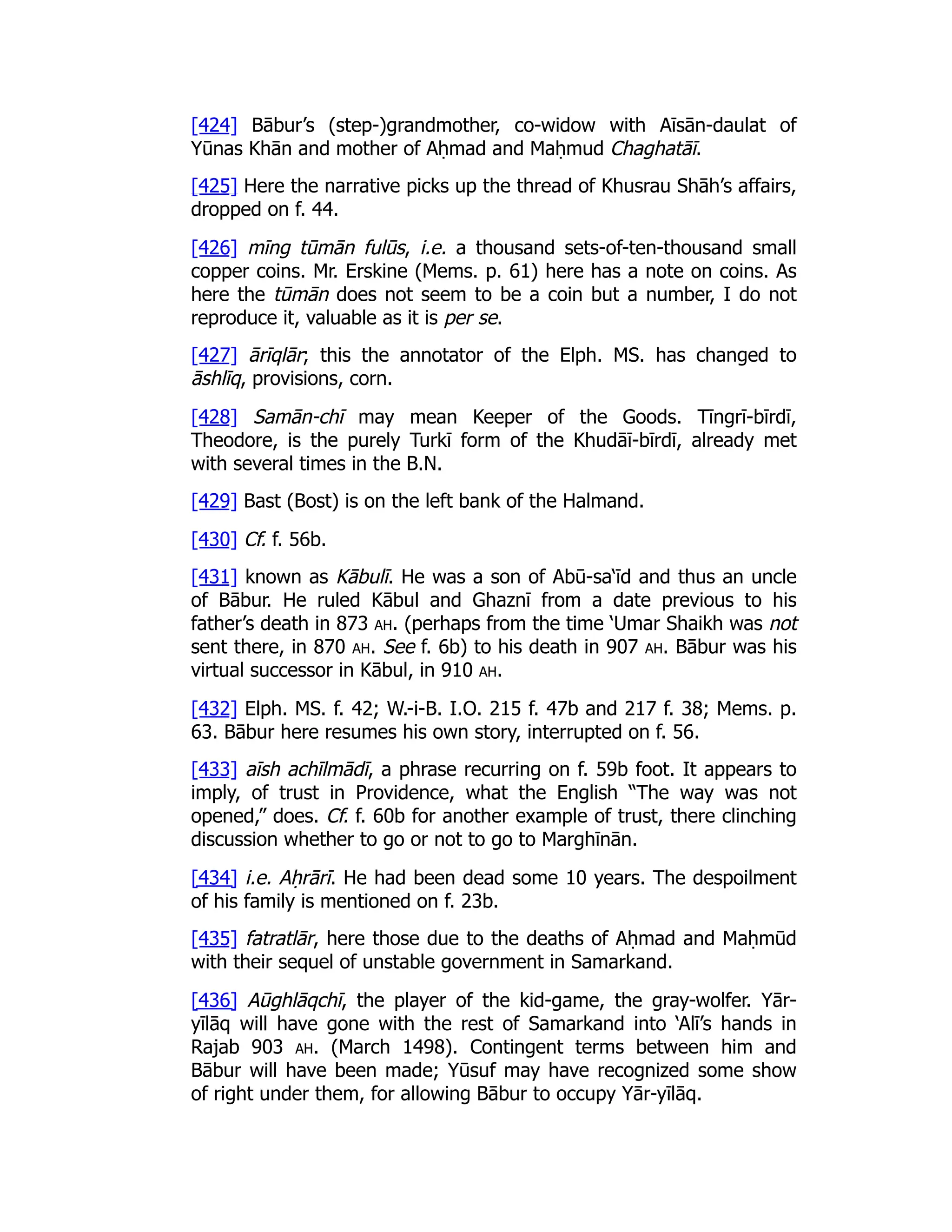 [424] Bābur’s (step-)grandmother, co-widow with Aīsān-daulat of
Yūnas Khān and mother of Aḥmad and Maḥmud Chaghatāī.
[425] Here the narrative picks up the thread of Khusrau Shāh’s affairs,
dropped on f. 44.
[426] mīng tūmān fulūs, i.e. a thousand sets-of-ten-thousand small
copper coins. Mr. Erskine (Mems. p. 61) here has a note on coins. As
here the tūmān does not seem to be a coin but a number, I do not
reproduce it, valuable as it is per se.
[427] ārīqlār; this the annotator of the Elph. MS. has changed to
āshlīq, provisions, corn.
[428] Samān-chī may mean Keeper of the Goods. Tīngrī-bīrdī,
Theodore, is the purely Turkī form of the Khudāī-bīrdī, already met
with several times in the B.N.
[429] Bast (Bost) is on the left bank of the Halmand.
[430] Cf. f. 56b.
[431] known as Kābulī. He was a son of Abū-sa‘īd and thus an uncle
of Bābur. He ruled Kābul and Ghaznī from a date previous to his
father’s death in 873 ah. (perhaps from the time ‘Umar Shaikh was not
sent there, in 870 ah. See f. 6b) to his death in 907 ah. Bābur was his
virtual successor in Kābul, in 910 ah.
[432] Elph. MS. f. 42; W.-i-B. I.O. 215 f. 47b and 217 f. 38; Mems. p.
63. Bābur here resumes his own story, interrupted on f. 56.
[433] aīsh achīlmādī, a phrase recurring on f. 59b foot. It appears to
imply, of trust in Providence, what the English “The way was not
opened,” does. Cf. f. 60b for another example of trust, there clinching
discussion whether to go or not to go to Marghīnān.
[434] i.e. Aḥrārī. He had been dead some 10 years. The despoilment
of his family is mentioned on f. 23b.
[435] fatratlār, here those due to the deaths of Aḥmad and Maḥmūd
with their sequel of unstable government in Samarkand.
[436] Aūghlāqchī, the player of the kid-game, the gray-wolfer. Yār-
yīlāq will have gone with the rest of Samarkand into ‘Alī’s hands in
Rajab 903 ah. (March 1498). Contingent terms between him and
Bābur will have been made; Yūsuf may have recognized some show
of right under them, for allowing Bābur to occupy Yār-yīlāq.
 