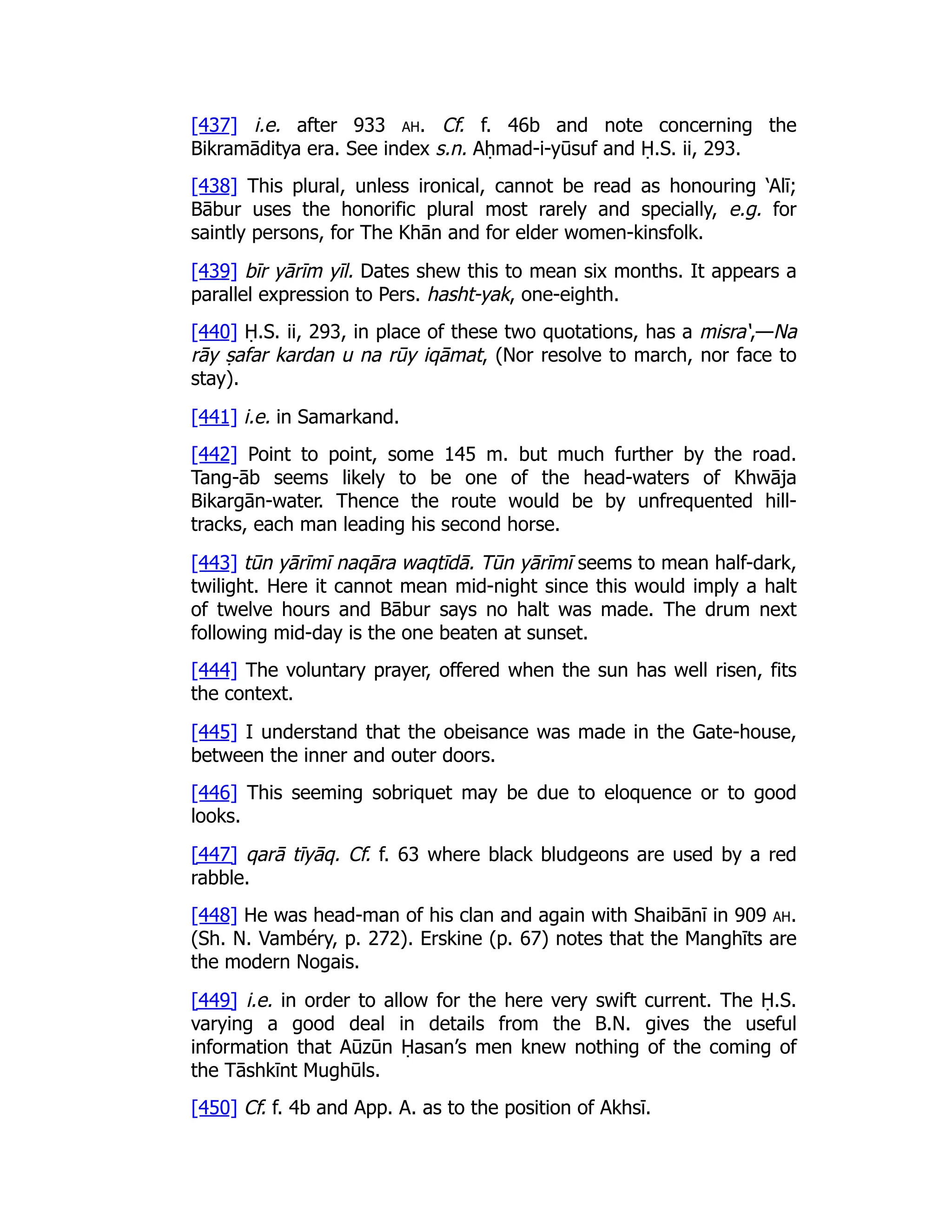 [437] i.e. after 933 ah. Cf. f. 46b and note concerning the
Bikramāditya era. See index s.n. Aḥmad-i-yūsuf and Ḥ.S. ii, 293.
[438] This plural, unless ironical, cannot be read as honouring ‘Alī;
Bābur uses the honorific plural most rarely and specially, e.g. for
saintly persons, for The Khān and for elder women-kinsfolk.
[439] bīr yārīm yīl. Dates shew this to mean six months. It appears a
parallel expression to Pers. hasht-yak, one-eighth.
[440] Ḥ.S. ii, 293, in place of these two quotations, has a misra‘,—Na
rāy ṣafar kardan u na rūy iqāmat, (Nor resolve to march, nor face to
stay).
[441] i.e. in Samarkand.
[442] Point to point, some 145 m. but much further by the road.
Tang-āb seems likely to be one of the head-waters of Khwāja
Bikargān-water. Thence the route would be by unfrequented hill-
tracks, each man leading his second horse.
[443] tūn yārīmī naqāra waqtīdā. Tūn yārīmī seems to mean half-dark,
twilight. Here it cannot mean mid-night since this would imply a halt
of twelve hours and Bābur says no halt was made. The drum next
following mid-day is the one beaten at sunset.
[444] The voluntary prayer, offered when the sun has well risen, fits
the context.
[445] I understand that the obeisance was made in the Gate-house,
between the inner and outer doors.
[446] This seeming sobriquet may be due to eloquence or to good
looks.
[447] qarā tīyāq. Cf. f. 63 where black bludgeons are used by a red
rabble.
[448] He was head-man of his clan and again with Shaibānī in 909 ah.
(Sh. N. Vambéry, p. 272). Erskine (p. 67) notes that the Manghīts are
the modern Nogais.
[449] i.e. in order to allow for the here very swift current. The Ḥ.S.
varying a good deal in details from the B.N. gives the useful
information that Aūzūn Ḥasan’s men knew nothing of the coming of
the Tāshkīnt Mughūls.
[450] Cf. f. 4b and App. A. as to the position of Akhsī.
 