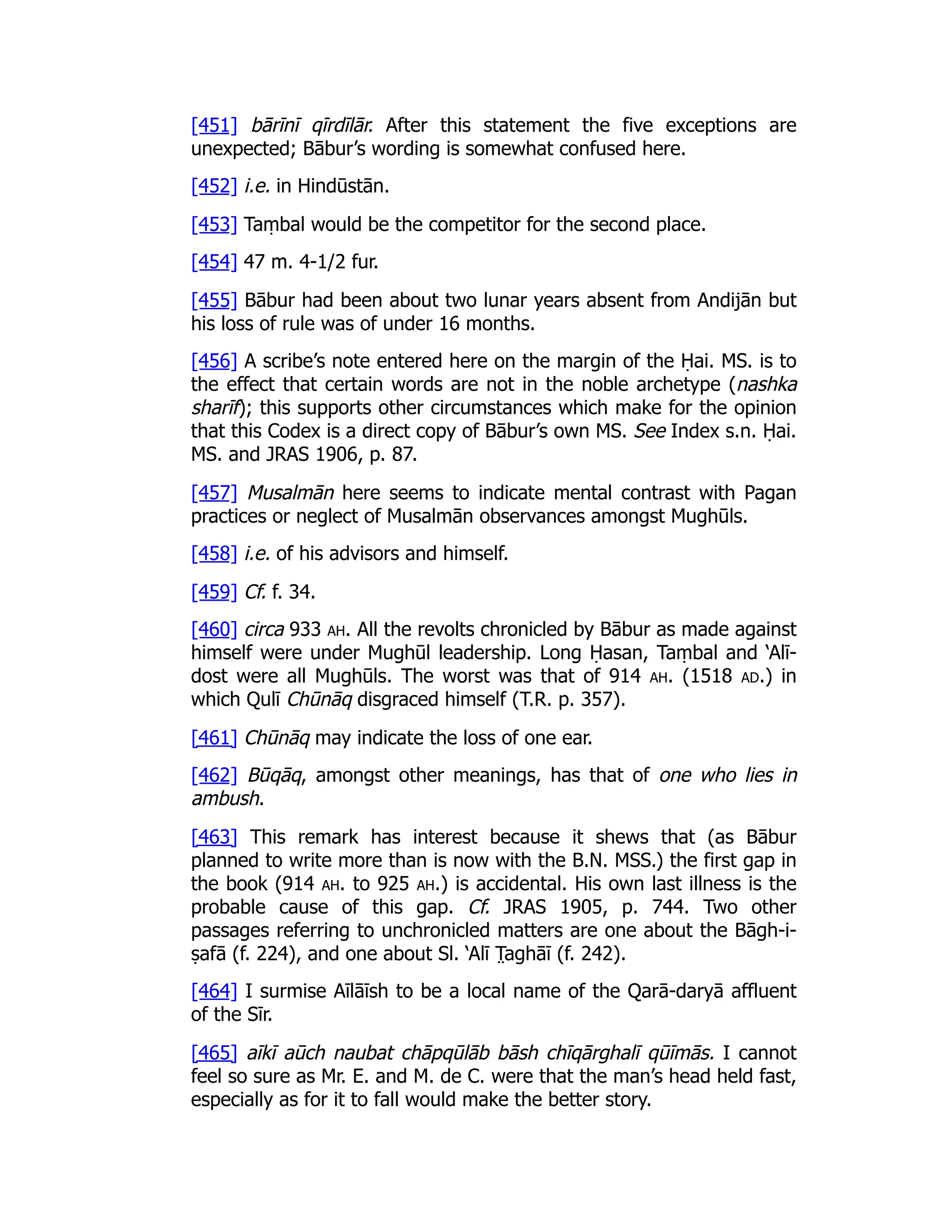 [451] bārīnī qīrdīlār. After this statement the five exceptions are
unexpected; Bābur’s wording is somewhat confused here.
[452] i.e. in Hindūstān.
[453] Taṃbal would be the competitor for the second place.
[454] 47 m. 4-1/2 fur.
[455] Bābur had been about two lunar years absent from Andijān but
his loss of rule was of under 16 months.
[456] A scribe’s note entered here on the margin of the Ḥai. MS. is to
the effect that certain words are not in the noble archetype (nashka
sharīf); this supports other circumstances which make for the opinion
that this Codex is a direct copy of Bābur’s own MS. See Index s.n. Ḥai.
MS. and JRAS 1906, p. 87.
[457] Musalmān here seems to indicate mental contrast with Pagan
practices or neglect of Musalmān observances amongst Mughūls.
[458] i.e. of his advisors and himself.
[459] Cf. f. 34.
[460] circa 933 ah. All the revolts chronicled by Bābur as made against
himself were under Mughūl leadership. Long Ḥasan, Taṃbal and ‘Alī-
dost were all Mughūls. The worst was that of 914 ah. (1518 ad.) in
which Qulī Chūnāq disgraced himself (T.R. p. 357).
[461] Chūnāq may indicate the loss of one ear.
[462] Būqāq, amongst other meanings, has that of one who lies in
ambush.
[463] This remark has interest because it shews that (as Bābur
planned to write more than is now with the B.N. MSS.) the first gap in
the book (914 ah. to 925 ah.) is accidental. His own last illness is the
probable cause of this gap. Cf. JRAS 1905, p. 744. Two other
passages referring to unchronicled matters are one about the Bāgh-i-
ṣafā (f. 224), and one about Sl. ‘Alī T̤ aghāī (f. 242).
[464] I surmise Aīlāīsh to be a local name of the Qarā-daryā affluent
of the Sīr.
[465] aīkī aūch naubat chāpqūlāb bāsh chīqārghalī qūīmās. I cannot
feel so sure as Mr. E. and M. de C. were that the man’s head held fast,
especially as for it to fall would make the better story.
 