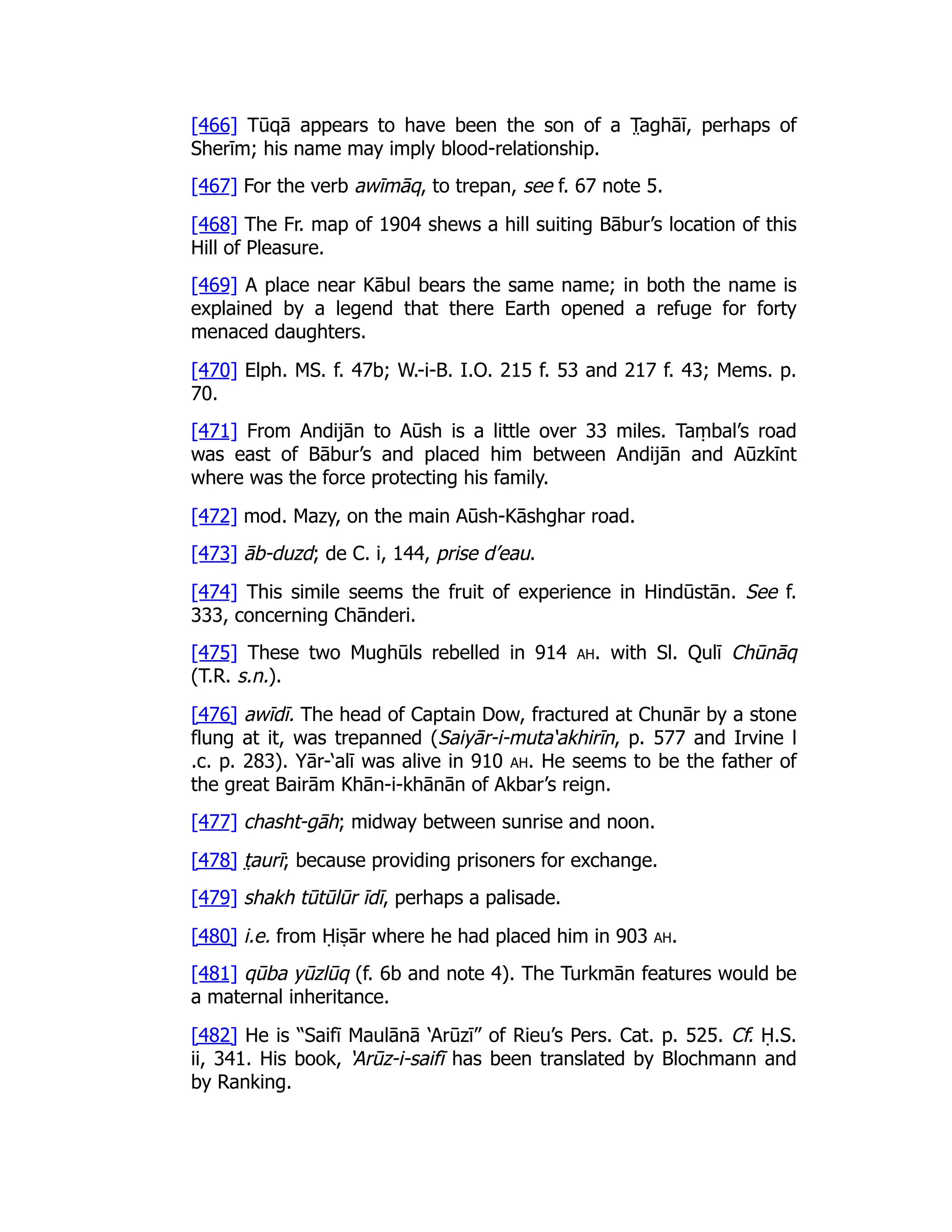 [466] Tūqā appears to have been the son of a T̤ aghāī, perhaps of
Sherīm; his name may imply blood-relationship.
[467] For the verb awīmāq, to trepan, see f. 67 note 5.
[468] The Fr. map of 1904 shews a hill suiting Bābur’s location of this
Hill of Pleasure.
[469] A place near Kābul bears the same name; in both the name is
explained by a legend that there Earth opened a refuge for forty
menaced daughters.
[470] Elph. MS. f. 47b; W.-i-B. I.O. 215 f. 53 and 217 f. 43; Mems. p.
70.
[471] From Andijān to Aūsh is a little over 33 miles. Taṃbal’s road
was east of Bābur’s and placed him between Andijān and Aūzkīnt
where was the force protecting his family.
[472] mod. Mazy, on the main Aūsh-Kāshghar road.
[473] āb-duzd; de C. i, 144, prise d’eau.
[474] This simile seems the fruit of experience in Hindūstān. See f.
333, concerning Chānderi.
[475] These two Mughūls rebelled in 914 ah. with Sl. Qulī Chūnāq
(T.R. s.n.).
[476] awīdī. The head of Captain Dow, fractured at Chunār by a stone
flung at it, was trepanned (Saiyār-i-muta‘akhirīn, p. 577 and Irvine l
.c. p. 283). Yār-‘alī was alive in 910 ah. He seems to be the father of
the great Bairām Khān-i-khānān of Akbar’s reign.
[477] chasht-gāh; midway between sunrise and noon.
[478] t̤ aurī; because providing prisoners for exchange.
[479] shakh tūtūlūr īdī, perhaps a palisade.
[480] i.e. from Ḥiṣār where he had placed him in 903 ah.
[481] qūba yūzlūq (f. 6b and note 4). The Turkmān features would be
a maternal inheritance.
[482] He is “Saifī Maulānā ‘Arūzī” of Rieu’s Pers. Cat. p. 525. Cf. Ḥ.S.
ii, 341. His book, ‘Arūz-i-saifī has been translated by Blochmann and
by Ranking.
 