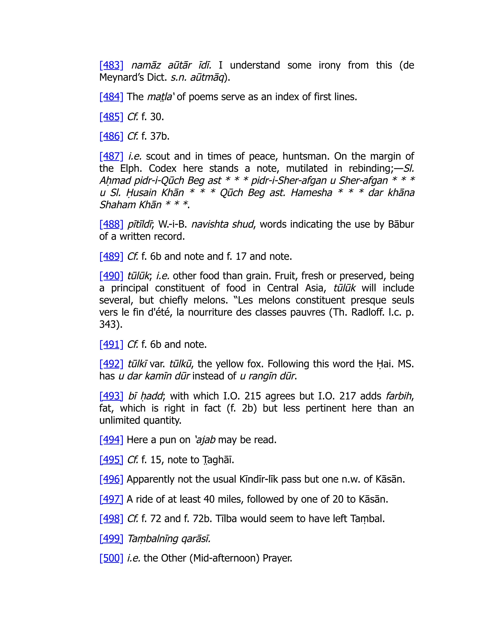 [483] namāz aūtār īdī. I understand some irony from this (de
Meynard’s Dict. s.n. aūtmāq).
[484] The mat̤ la‘ of poems serve as an index of first lines.
[485] Cf. f. 30.
[486] Cf. f. 37b.
[487] i.e. scout and in times of peace, huntsman. On the margin of
the Elph. Codex here stands a note, mutilated in rebinding;—Sl.
Aḥmad pidr-i-Qūch Beg ast * * * pidr-i-Sher-afgan u Sher-afgan * * *
u Sl. Ḥusain Khān * * * Qūch Beg ast. Hamesha * * * dar khāna
Shaham Khān * * *.
[488] pītīldī; W.-i-B. navishta shud, words indicating the use by Bābur
of a written record.
[489] Cf. f. 6b and note and f. 17 and note.
[490] tūlūk; i.e. other food than grain. Fruit, fresh or preserved, being
a principal constituent of food in Central Asia, tūlūk will include
several, but chiefly melons. “Les melons constituent presque seuls
vers le fin d'été, la nourriture des classes pauvres (Th. Radloff. l.c. p.
343).
[491] Cf. f. 6b and note.
[492] tūlkī var. tūlkū, the yellow fox. Following this word the Ḥai. MS.
has u dar kamīn dūr instead of u rangīn dūr.
[493] bī ḥadd; with which I.O. 215 agrees but I.O. 217 adds farbih,
fat, which is right in fact (f. 2b) but less pertinent here than an
unlimited quantity.
[494] Here a pun on ‘ajab may be read.
[495] Cf. f. 15, note to T̤ aghāī.
[496] Apparently not the usual Kīndīr-līk pass but one n.w. of Kāsān.
[497] A ride of at least 40 miles, followed by one of 20 to Kāsān.
[498] Cf. f. 72 and f. 72b. Tīlba would seem to have left Taṃbal.
[499] Taṃbalnīng qarāsī.
[500] i.e. the Other (Mid-afternoon) Prayer.
 