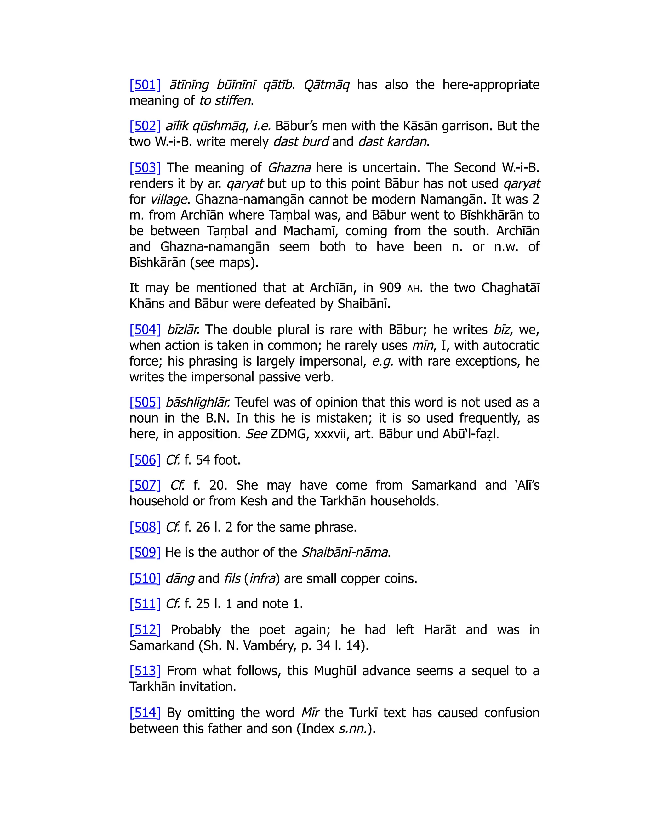 [501] ātīnīng būīnīnī qātīb. Qātmāq has also the here-appropriate
meaning of to stiffen.
[502] aīlīk qūshmāq, i.e. Bābur’s men with the Kāsān garrison. But the
two W.-i-B. write merely dast burd and dast kardan.
[503] The meaning of Ghazna here is uncertain. The Second W.-i-B.
renders it by ar. qaryat but up to this point Bābur has not used qaryat
for village. Ghazna-namangān cannot be modern Namangān. It was 2
m. from Archīān where Taṃbal was, and Bābur went to Bīshkhārān to
be between Taṃbal and Machamī, coming from the south. Archīān
and Ghazna-namangān seem both to have been n. or n.w. of
Bīshkārān (see maps).
It may be mentioned that at Archīān, in 909 ah. the two Chaghatāī
Khāns and Bābur were defeated by Shaibānī.
[504] bīzlār. The double plural is rare with Bābur; he writes bīz, we,
when action is taken in common; he rarely uses mīn, I, with autocratic
force; his phrasing is largely impersonal, e.g. with rare exceptions, he
writes the impersonal passive verb.
[505] bāshlīghlār. Teufel was of opinion that this word is not used as a
noun in the B.N. In this he is mistaken; it is so used frequently, as
here, in apposition. See ZDMG, xxxvii, art. Bābur und Abū‘l-faẓl.
[506] Cf. f. 54 foot.
[507] Cf. f. 20. She may have come from Samarkand and ‘Alī’s
household or from Kesh and the Tarkhān households.
[508] Cf. f. 26 l. 2 for the same phrase.
[509] He is the author of the Shaibānī-nāma.
[510] dāng and fils (infra) are small copper coins.
[511] Cf. f. 25 l. 1 and note 1.
[512] Probably the poet again; he had left Harāt and was in
Samarkand (Sh. N. Vambéry, p. 34 l. 14).
[513] From what follows, this Mughūl advance seems a sequel to a
Tarkhān invitation.
[514] By omitting the word Mīr the Turkī text has caused confusion
between this father and son (Index s.nn.).
 