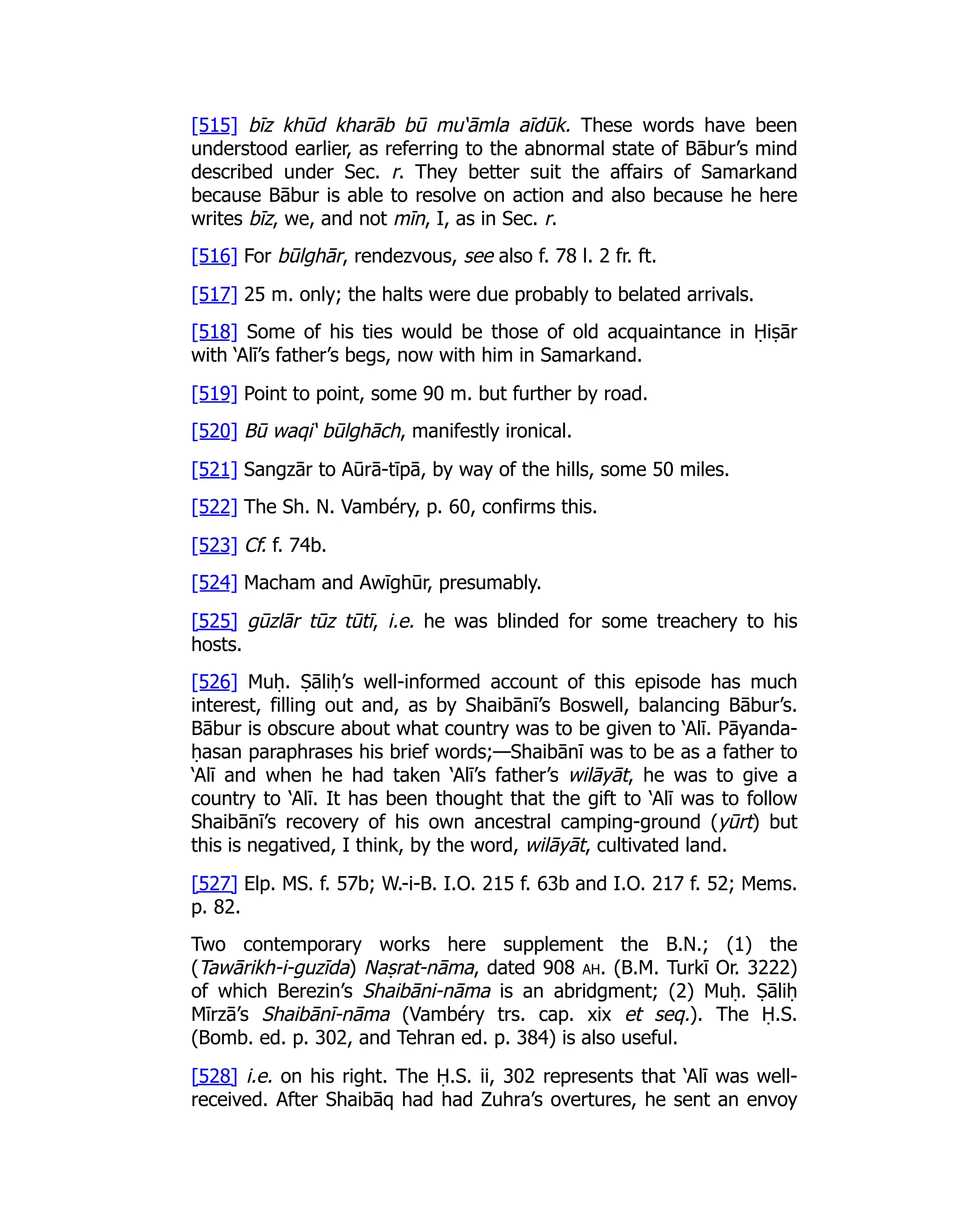 [515] bīz khūd kharāb bū mu‘āmla aīdūk. These words have been
understood earlier, as referring to the abnormal state of Bābur’s mind
described under Sec. r. They better suit the affairs of Samarkand
because Bābur is able to resolve on action and also because he here
writes bīz, we, and not mīn, I, as in Sec. r.
[516] For būlghār, rendezvous, see also f. 78 l. 2 fr. ft.
[517] 25 m. only; the halts were due probably to belated arrivals.
[518] Some of his ties would be those of old acquaintance in Ḥiṣār
with ‘Alī’s father’s begs, now with him in Samarkand.
[519] Point to point, some 90 m. but further by road.
[520] Bū waqi‘ būlghāch, manifestly ironical.
[521] Sangzār to Aūrā-tīpā, by way of the hills, some 50 miles.
[522] The Sh. N. Vambéry, p. 60, confirms this.
[523] Cf. f. 74b.
[524] Macham and Awīghūr, presumably.
[525] gūzlār tūz tūtī, i.e. he was blinded for some treachery to his
hosts.
[526] Muḥ. Ṣāliḥ’s well-informed account of this episode has much
interest, filling out and, as by Shaibānī’s Boswell, balancing Bābur’s.
Bābur is obscure about what country was to be given to ‘Alī. Pāyanda-
ḥasan paraphrases his brief words;—Shaibānī was to be as a father to
‘Alī and when he had taken ‘Alī’s father’s wilāyāt, he was to give a
country to ‘Alī. It has been thought that the gift to ‘Alī was to follow
Shaibānī’s recovery of his own ancestral camping-ground (yūrt) but
this is negatived, I think, by the word, wilāyāt, cultivated land.
[527] Elp. MS. f. 57b; W.-i-B. I.O. 215 f. 63b and I.O. 217 f. 52; Mems.
p. 82.
Two contemporary works here supplement the B.N.; (1) the
(Tawārikh-i-guzīda) Naṣrat-nāma, dated 908 ah. (B.M. Turkī Or. 3222)
of which Berezin’s Shaibāni-nāma is an abridgment; (2) Muḥ. Ṣāliḥ
Mīrzā’s Shaibānī-nāma (Vambéry trs. cap. xix et seq.). The Ḥ.S.
(Bomb. ed. p. 302, and Tehran ed. p. 384) is also useful.
[528] i.e. on his right. The Ḥ.S. ii, 302 represents that ‘Alī was well-
received. After Shaibāq had had Zuhra’s overtures, he sent an envoy
 