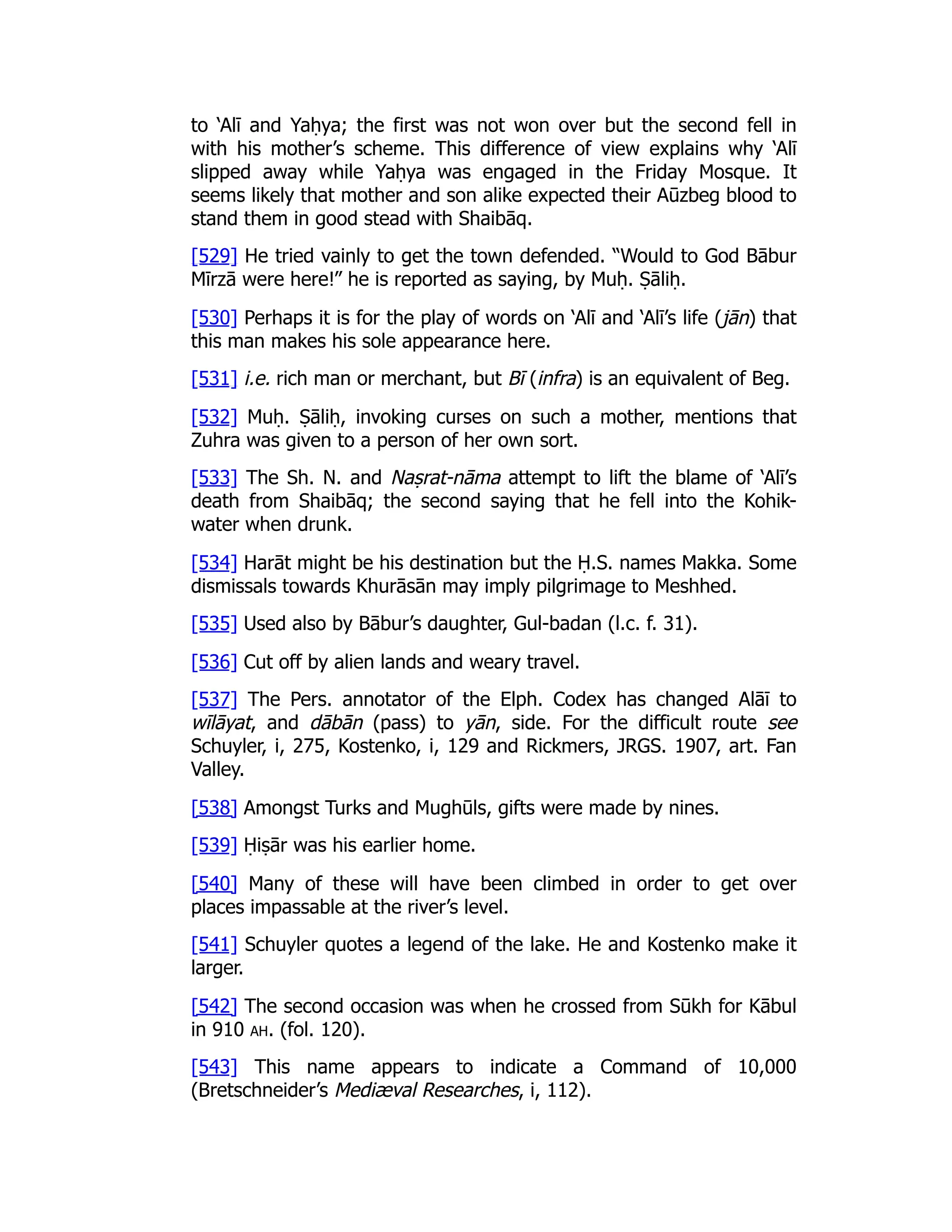 to ‘Alī and Yaḥya; the first was not won over but the second fell in
with his mother’s scheme. This difference of view explains why ‘Alī
slipped away while Yaḥya was engaged in the Friday Mosque. It
seems likely that mother and son alike expected their Aūzbeg blood to
stand them in good stead with Shaibāq.
[529] He tried vainly to get the town defended. “Would to God Bābur
Mīrzā were here!” he is reported as saying, by Muḥ. Ṣāliḥ.
[530] Perhaps it is for the play of words on ‘Alī and ‘Alī’s life (jān) that
this man makes his sole appearance here.
[531] i.e. rich man or merchant, but Bī (infra) is an equivalent of Beg.
[532] Muḥ. Ṣāliḥ, invoking curses on such a mother, mentions that
Zuhra was given to a person of her own sort.
[533] The Sh. N. and Naṣrat-nāma attempt to lift the blame of ‘Alī’s
death from Shaibāq; the second saying that he fell into the Kohik-
water when drunk.
[534] Harāt might be his destination but the Ḥ.S. names Makka. Some
dismissals towards Khurāsān may imply pilgrimage to Meshhed.
[535] Used also by Bābur’s daughter, Gul-badan (l.c. f. 31).
[536] Cut off by alien lands and weary travel.
[537] The Pers. annotator of the Elph. Codex has changed Alāī to
wīlāyat, and dābān (pass) to yān, side. For the difficult route see
Schuyler, i, 275, Kostenko, i, 129 and Rickmers, JRGS. 1907, art. Fan
Valley.
[538] Amongst Turks and Mughūls, gifts were made by nines.
[539] Ḥiṣār was his earlier home.
[540] Many of these will have been climbed in order to get over
places impassable at the river’s level.
[541] Schuyler quotes a legend of the lake. He and Kostenko make it
larger.
[542] The second occasion was when he crossed from Sūkh for Kābul
in 910 ah. (fol. 120).
[543] This name appears to indicate a Command of 10,000
(Bretschneider’s Mediæval Researches, i, 112).
 