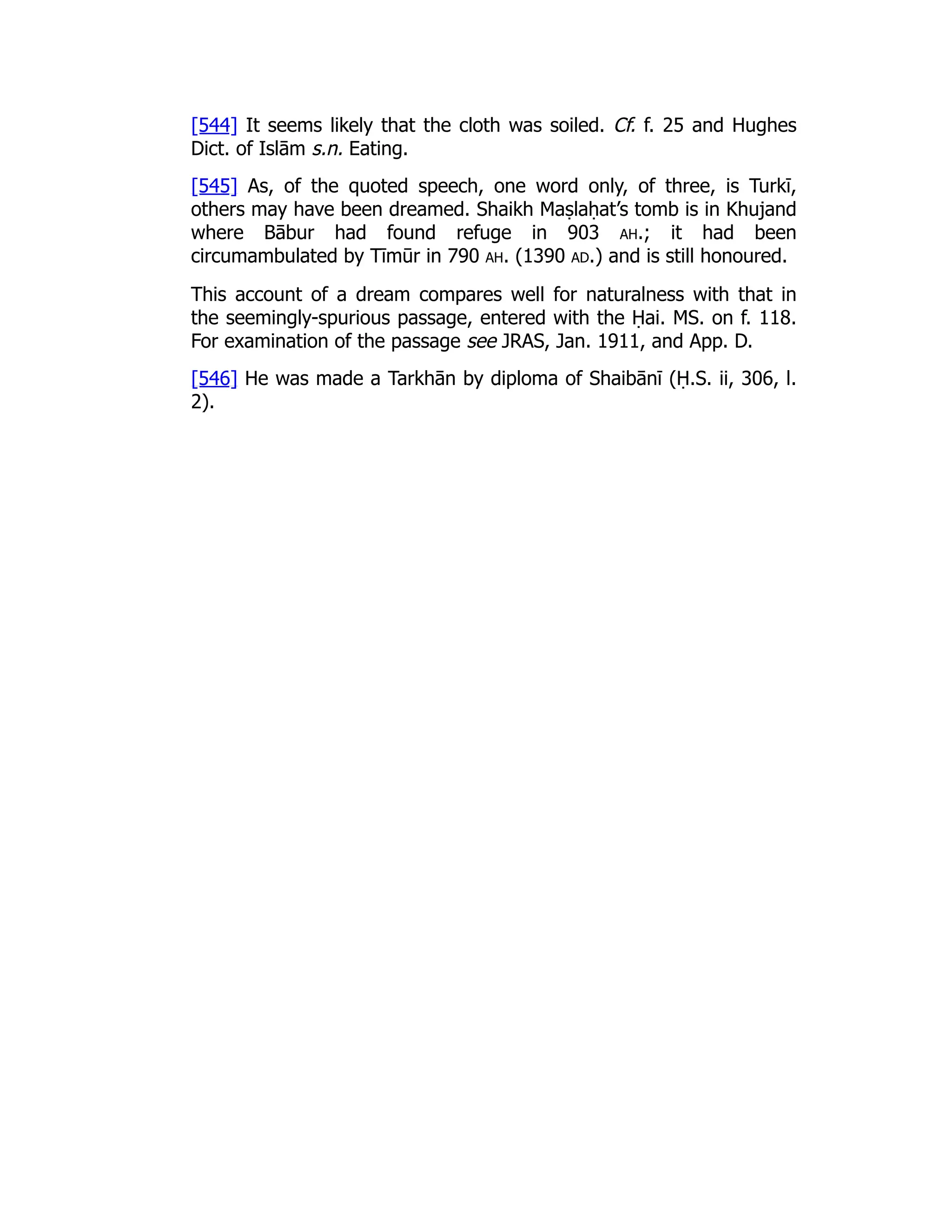 [544] It seems likely that the cloth was soiled. Cf. f. 25 and Hughes
Dict. of Islām s.n. Eating.
[545] As, of the quoted speech, one word only, of three, is Turkī,
others may have been dreamed. Shaikh Maṣlaḥat’s tomb is in Khujand
where Bābur had found refuge in 903 ah.; it had been
circumambulated by Tīmūr in 790 ah. (1390 ad.) and is still honoured.
This account of a dream compares well for naturalness with that in
the seemingly-spurious passage, entered with the Ḥai. MS. on f. 118.
For examination of the passage see JRAS, Jan. 1911, and App. D.
[546] He was made a Tarkhān by diploma of Shaibānī (Ḥ.S. ii, 306, l.
2).
 