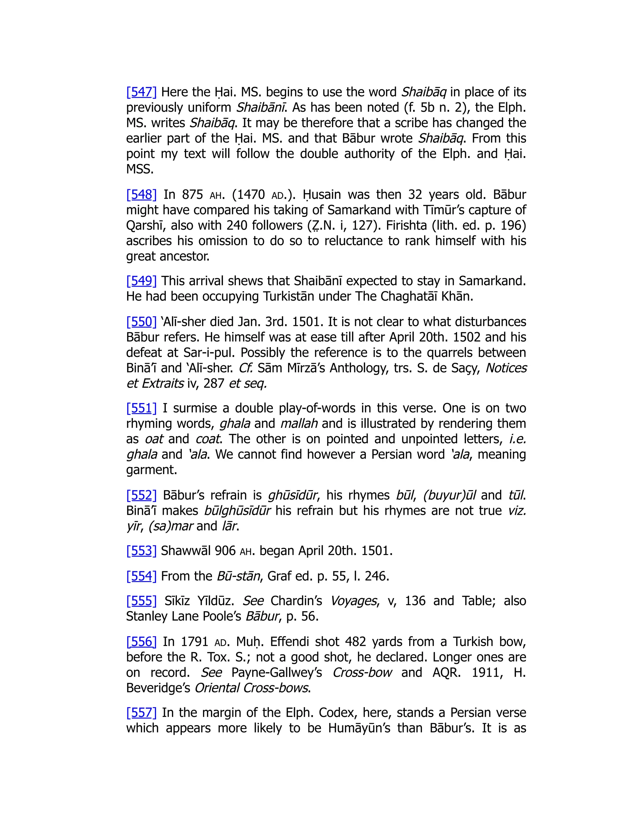 [547] Here the Ḥai. MS. begins to use the word Shaibāq in place of its
previously uniform Shaibānī. As has been noted (f. 5b n. 2), the Elph.
MS. writes Shaibāq. It may be therefore that a scribe has changed the
earlier part of the Ḥai. MS. and that Bābur wrote Shaibāq. From this
point my text will follow the double authority of the Elph. and Ḥai.
MSS.
[548] In 875 ah. (1470 ad.). Ḥusain was then 32 years old. Bābur
might have compared his taking of Samarkand with Tīmūr’s capture of
Qarshī, also with 240 followers (Z̤ .N. i, 127). Firishta (lith. ed. p. 196)
ascribes his omission to do so to reluctance to rank himself with his
great ancestor.
[549] This arrival shews that Shaibānī expected to stay in Samarkand.
He had been occupying Turkistān under The Chaghatāī Khān.
[550] ‘Alī-sher died Jan. 3rd. 1501. It is not clear to what disturbances
Bābur refers. He himself was at ease till after April 20th. 1502 and his
defeat at Sar-i-pul. Possibly the reference is to the quarrels between
Binā’ī and ‘Alī-sher. Cf. Sām Mīrzā’s Anthology, trs. S. de Saçy, Notices
et Extraits iv, 287 et seq.
[551] I surmise a double play-of-words in this verse. One is on two
rhyming words, ghala and mallah and is illustrated by rendering them
as oat and coat. The other is on pointed and unpointed letters, i.e.
ghala and ‘ala. We cannot find however a Persian word ‘ala, meaning
garment.
[552] Bābur’s refrain is ghūsīdūr, his rhymes būl, (buyur)ūl and tūl.
Binā’ī makes būlghūsīdūr his refrain but his rhymes are not true viz.
yīr, (sa)mar and lār.
[553] Shawwāl 906 ah. began April 20th. 1501.
[554] From the Bū-stān, Graf ed. p. 55, l. 246.
[555] Sīkīz Yīldūz. See Chardin’s Voyages, v, 136 and Table; also
Stanley Lane Poole’s Bābur, p. 56.
[556] In 1791 ad. Muḥ. Effendi shot 482 yards from a Turkish bow,
before the R. Tox. S.; not a good shot, he declared. Longer ones are
on record. See Payne-Gallwey’s Cross-bow and AQR. 1911, H.
Beveridge’s Oriental Cross-bows.
[557] In the margin of the Elph. Codex, here, stands a Persian verse
which appears more likely to be Humāyūn’s than Bābur’s. It is as
 