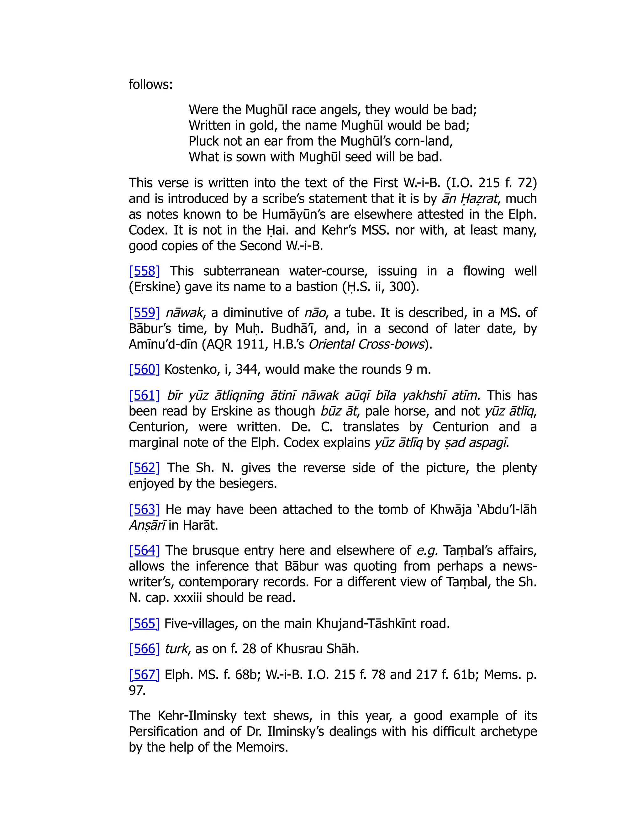 follows:
Were the Mughūl race angels, they would be bad;
Written in gold, the name Mughūl would be bad;
Pluck not an ear from the Mughūl’s corn-land,
What is sown with Mughūl seed will be bad.
This verse is written into the text of the First W.-i-B. (I.O. 215 f. 72)
and is introduced by a scribe’s statement that it is by ān Ḥaẓrat, much
as notes known to be Humāyūn’s are elsewhere attested in the Elph.
Codex. It is not in the Ḥai. and Kehr’s MSS. nor with, at least many,
good copies of the Second W.-i-B.
[558] This subterranean water-course, issuing in a flowing well
(Erskine) gave its name to a bastion (Ḥ.S. ii, 300).
[559] nāwak, a diminutive of nāo, a tube. It is described, in a MS. of
Bābur’s time, by Muḥ. Budhā’ī, and, in a second of later date, by
Amīnu’d-dīn (AQR 1911, H.B.’s Oriental Cross-bows).
[560] Kostenko, i, 344, would make the rounds 9 m.
[561] bīr yūz ātliqnīng ātinī nāwak aūqī bīla yakhshī atīm. This has
been read by Erskine as though būz āt, pale horse, and not yūz ātlīq,
Centurion, were written. De. C. translates by Centurion and a
marginal note of the Elph. Codex explains yūz ātlīq by ṣad aspagī.
[562] The Sh. N. gives the reverse side of the picture, the plenty
enjoyed by the besiegers.
[563] He may have been attached to the tomb of Khwāja ‘Abdu’l-lāh
Anṣārī in Harāt.
[564] The brusque entry here and elsewhere of e.g. Taṃbal’s affairs,
allows the inference that Bābur was quoting from perhaps a news-
writer’s, contemporary records. For a different view of Taṃbal, the Sh.
N. cap. xxxiii should be read.
[565] Five-villages, on the main Khujand-Tāshkīnt road.
[566] turk, as on f. 28 of Khusrau Shāh.
[567] Elph. MS. f. 68b; W.-i-B. I.O. 215 f. 78 and 217 f. 61b; Mems. p.
97.
The Kehr-Ilminsky text shews, in this year, a good example of its
Persification and of Dr. Ilminsky’s dealings with his difficult archetype
by the help of the Memoirs.
 