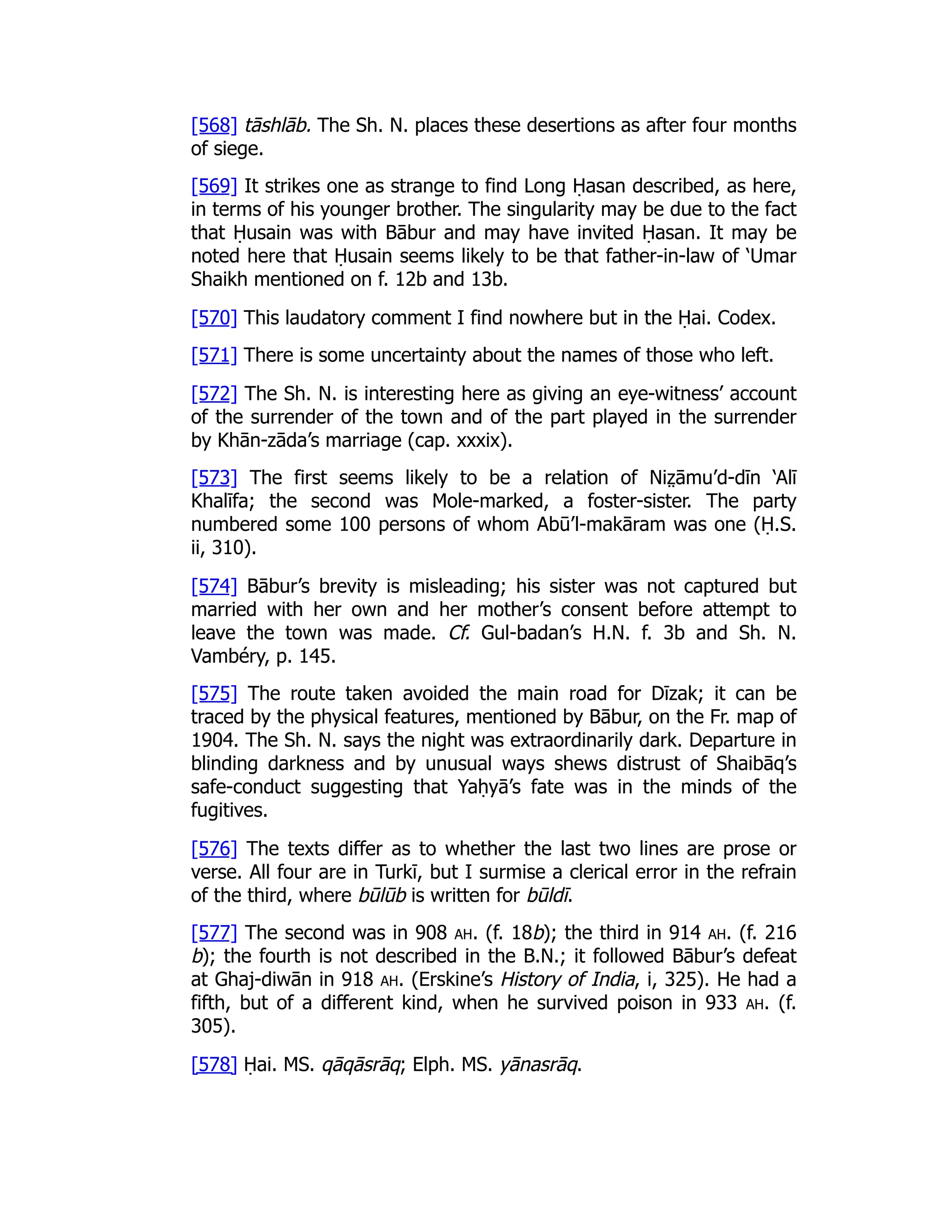 [568] tāshlāb. The Sh. N. places these desertions as after four months
of siege.
[569] It strikes one as strange to find Long Ḥasan described, as here,
in terms of his younger brother. The singularity may be due to the fact
that Ḥusain was with Bābur and may have invited Ḥasan. It may be
noted here that Ḥusain seems likely to be that father-in-law of ‘Umar
Shaikh mentioned on f. 12b and 13b.
[570] This laudatory comment I find nowhere but in the Ḥai. Codex.
[571] There is some uncertainty about the names of those who left.
[572] The Sh. N. is interesting here as giving an eye-witness’ account
of the surrender of the town and of the part played in the surrender
by Khān-zāda’s marriage (cap. xxxix).
[573] The first seems likely to be a relation of Niz̤ āmu’d-dīn ‘Alī
Khalīfa; the second was Mole-marked, a foster-sister. The party
numbered some 100 persons of whom Abū’l-makāram was one (Ḥ.S.
ii, 310).
[574] Bābur’s brevity is misleading; his sister was not captured but
married with her own and her mother’s consent before attempt to
leave the town was made. Cf. Gul-badan’s H.N. f. 3b and Sh. N.
Vambéry, p. 145.
[575] The route taken avoided the main road for Dīzak; it can be
traced by the physical features, mentioned by Bābur, on the Fr. map of
1904. The Sh. N. says the night was extraordinarily dark. Departure in
blinding darkness and by unusual ways shews distrust of Shaibāq’s
safe-conduct suggesting that Yaḥyā’s fate was in the minds of the
fugitives.
[576] The texts differ as to whether the last two lines are prose or
verse. All four are in Turkī, but I surmise a clerical error in the refrain
of the third, where būlūb is written for būldī.
[577] The second was in 908 ah. (f. 18b); the third in 914 ah. (f. 216
b); the fourth is not described in the B.N.; it followed Bābur’s defeat
at Ghaj-diwān in 918 ah. (Erskine’s History of India, i, 325). He had a
fifth, but of a different kind, when he survived poison in 933 ah. (f.
305).
[578] Ḥai. MS. qāqāsrāq; Elph. MS. yānasrāq.
 