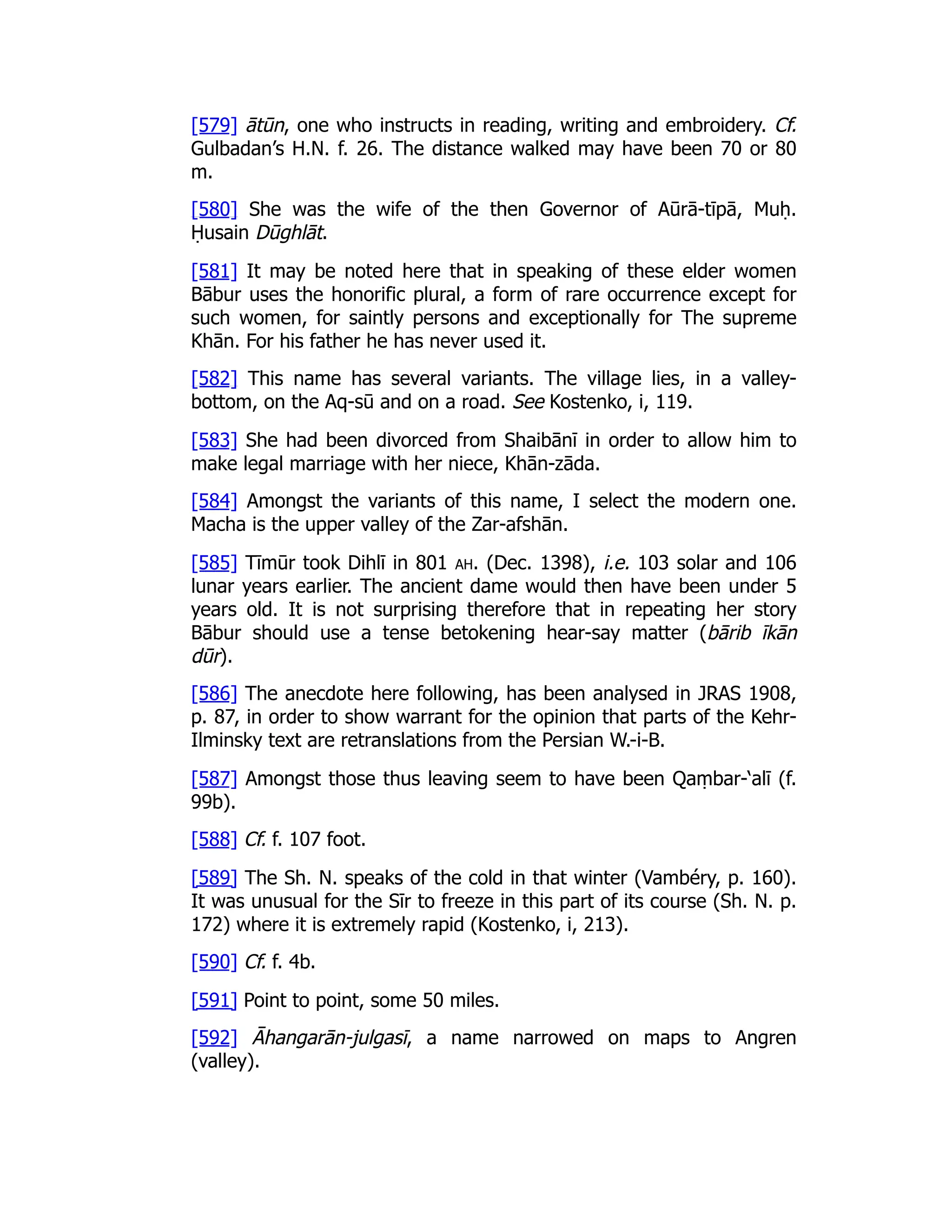 [579] ātūn, one who instructs in reading, writing and embroidery. Cf.
Gulbadan’s H.N. f. 26. The distance walked may have been 70 or 80
m.
[580] She was the wife of the then Governor of Aūrā-tīpā, Muḥ.
Ḥusain Dūghlāt.
[581] It may be noted here that in speaking of these elder women
Bābur uses the honorific plural, a form of rare occurrence except for
such women, for saintly persons and exceptionally for The supreme
Khān. For his father he has never used it.
[582] This name has several variants. The village lies, in a valley-
bottom, on the Aq-sū and on a road. See Kostenko, i, 119.
[583] She had been divorced from Shaibānī in order to allow him to
make legal marriage with her niece, Khān-zāda.
[584] Amongst the variants of this name, I select the modern one.
Macha is the upper valley of the Zar-afshān.
[585] Tīmūr took Dihlī in 801 ah. (Dec. 1398), i.e. 103 solar and 106
lunar years earlier. The ancient dame would then have been under 5
years old. It is not surprising therefore that in repeating her story
Bābur should use a tense betokening hear-say matter (bārib īkān
dūr).
[586] The anecdote here following, has been analysed in JRAS 1908,
p. 87, in order to show warrant for the opinion that parts of the Kehr-
Ilminsky text are retranslations from the Persian W.-i-B.
[587] Amongst those thus leaving seem to have been Qaṃbar-‘alī (f.
99b).
[588] Cf. f. 107 foot.
[589] The Sh. N. speaks of the cold in that winter (Vambéry, p. 160).
It was unusual for the Sīr to freeze in this part of its course (Sh. N. p.
172) where it is extremely rapid (Kostenko, i, 213).
[590] Cf. f. 4b.
[591] Point to point, some 50 miles.
[592] Āhangarān-julgasī, a name narrowed on maps to Angren
(valley).
 