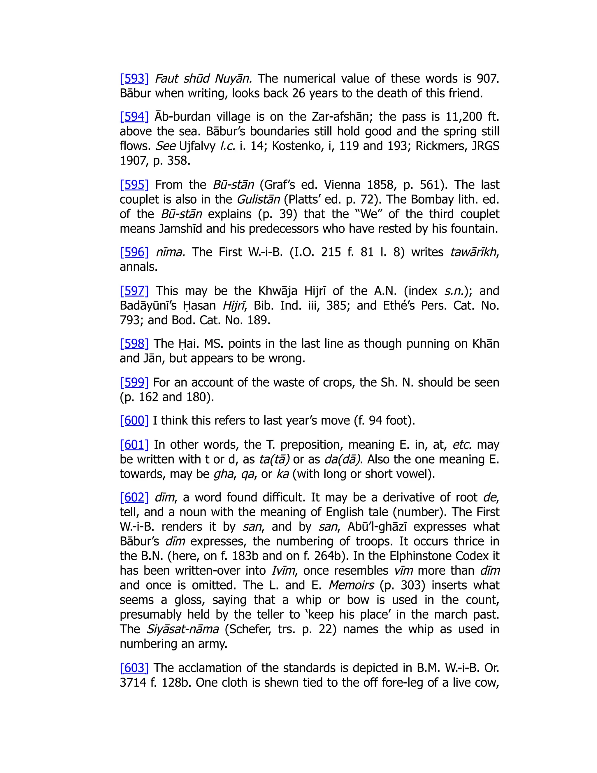 [593] Faut shūd Nuyān. The numerical value of these words is 907.
Bābur when writing, looks back 26 years to the death of this friend.
[594] Āb-burdan village is on the Zar-afshān; the pass is 11,200 ft.
above the sea. Bābur’s boundaries still hold good and the spring still
flows. See Ujfalvy l.c. i. 14; Kostenko, i, 119 and 193; Rickmers, JRGS
1907, p. 358.
[595] From the Bū-stān (Graf’s ed. Vienna 1858, p. 561). The last
couplet is also in the Gulistān (Platts’ ed. p. 72). The Bombay lith. ed.
of the Bū-stān explains (p. 39) that the “We” of the third couplet
means Jamshīd and his predecessors who have rested by his fountain.
[596] nīma. The First W.-i-B. (I.O. 215 f. 81 l. 8) writes tawārīkh,
annals.
[597] This may be the Khwāja Hijrī of the A.N. (index s.n.); and
Badāyūnī’s Ḥasan Hijrī, Bib. Ind. iii, 385; and Ethé’s Pers. Cat. No.
793; and Bod. Cat. No. 189.
[598] The Ḥai. MS. points in the last line as though punning on Khān
and Jān, but appears to be wrong.
[599] For an account of the waste of crops, the Sh. N. should be seen
(p. 162 and 180).
[600] I think this refers to last year’s move (f. 94 foot).
[601] In other words, the T. preposition, meaning E. in, at, etc. may
be written with t or d, as ta(tā) or as da(dā). Also the one meaning E.
towards, may be gha, qa, or ka (with long or short vowel).
[602] dīm, a word found difficult. It may be a derivative of root de,
tell, and a noun with the meaning of English tale (number). The First
W.-i-B. renders it by san, and by san, Abū’l-ghāzī expresses what
Bābur’s dīm expresses, the numbering of troops. It occurs thrice in
the B.N. (here, on f. 183b and on f. 264b). In the Elphinstone Codex it
has been written-over into Ivīm, once resembles vīm more than dīm
and once is omitted. The L. and E. Memoirs (p. 303) inserts what
seems a gloss, saying that a whip or bow is used in the count,
presumably held by the teller to ‘keep his place’ in the march past.
The Siyāsat-nāma (Schefer, trs. p. 22) names the whip as used in
numbering an army.
[603] The acclamation of the standards is depicted in B.M. W.-i-B. Or.
3714 f. 128b. One cloth is shewn tied to the off fore-leg of a live cow,
 