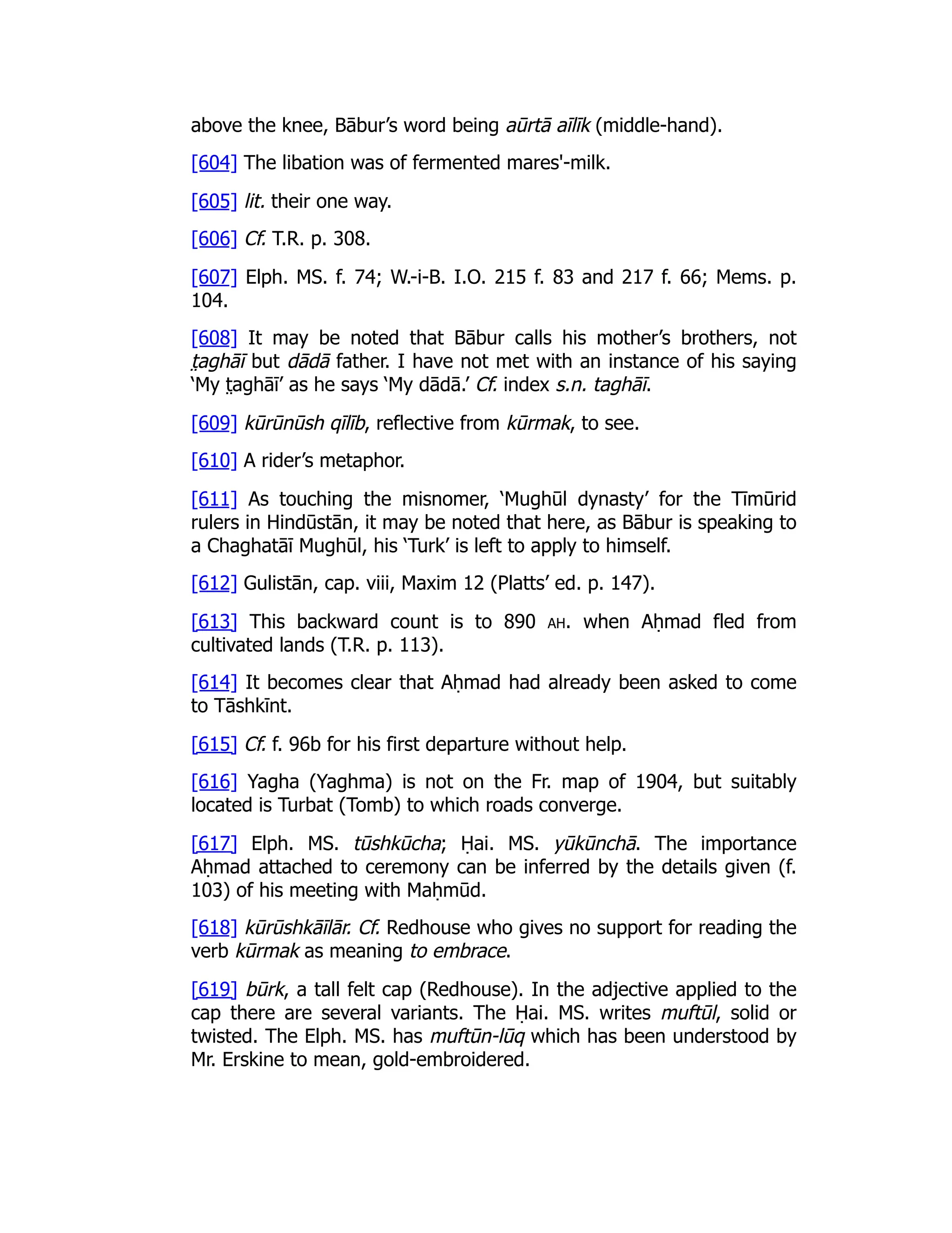 above the knee, Bābur’s word being aūrtā aīlīk (middle-hand).
[604] The libation was of fermented mares'-milk.
[605] lit. their one way.
[606] Cf. T.R. p. 308.
[607] Elph. MS. f. 74; W.-i-B. I.O. 215 f. 83 and 217 f. 66; Mems. p.
104.
[608] It may be noted that Bābur calls his mother’s brothers, not
t̤ aghāī but dādā father. I have not met with an instance of his saying
‘My t̤ aghāī’ as he says ‘My dādā.’ Cf. index s.n. taghāī.
[609] kūrūnūsh qīlīb, reflective from kūrmak, to see.
[610] A rider’s metaphor.
[611] As touching the misnomer, ‘Mughūl dynasty’ for the Tīmūrid
rulers in Hindūstān, it may be noted that here, as Bābur is speaking to
a Chaghatāī Mughūl, his ‘Turk’ is left to apply to himself.
[612] Gulistān, cap. viii, Maxim 12 (Platts’ ed. p. 147).
[613] This backward count is to 890 ah. when Aḥmad fled from
cultivated lands (T.R. p. 113).
[614] It becomes clear that Aḥmad had already been asked to come
to Tāshkīnt.
[615] Cf. f. 96b for his first departure without help.
[616] Yagha (Yaghma) is not on the Fr. map of 1904, but suitably
located is Turbat (Tomb) to which roads converge.
[617] Elph. MS. tūshkūcha; Ḥai. MS. yūkūnchā. The importance
Aḥmad attached to ceremony can be inferred by the details given (f.
103) of his meeting with Maḥmūd.
[618] kūrūshkāīlār. Cf. Redhouse who gives no support for reading the
verb kūrmak as meaning to embrace.
[619] būrk, a tall felt cap (Redhouse). In the adjective applied to the
cap there are several variants. The Ḥai. MS. writes muftūl, solid or
twisted. The Elph. MS. has muftūn-lūq which has been understood by
Mr. Erskine to mean, gold-embroidered.
 