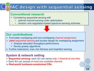 12
Conventional research
 Considering sequential sensing with
• optimal channel sensing order optimization.
• random- and negotiation-based spectrum-sensing schemes.
Our contributions
 Formulate overlapping and non-overlapping channel assignment.
 Joint sequential sensing and access design for overlapping assignment.
 Analyze saturation throughput performance.
 Devise greedy algorithms.
 Further extensions: max–min fairness and imperfect sensing.
System & network setting
 Sequential sensing: each SU can sense only 1 channel at one time.
 Each SU can access at most one available channel.
⇒ Real-world hardware-constrained CRs.
 