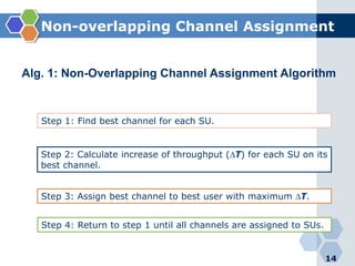 Non-overlapping Channel Assignment
14
Alg. 1: Non-Overlapping Channel Assignment Algorithm
Step 1: Find best channel for each SU.
Step 2: Calculate increase of throughput (∆T) for each SU on its
best channel.
Step 3: Assign best channel to best user with maximum ∆T.
Step 4: Return to step 1 until all channels are assigned to SUs.
 