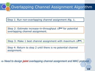 Overlapping Channel Assignment Algorithm
16
Step 1: Run non-overlapping channel assignment Alg. 1.
Step 2: Estimate increase-in-throughput ∆Test for potential
overlapping channel assignment.
Step 3: Make 1 best channel assignment with maximum ∆Test.
Step 4: Return to step 2 until there is no potential channel
assignment.
⇒ Need to design joint overlapping channel assignment and MAC protocol.
 