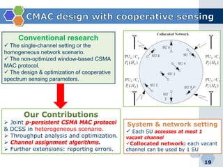 19
Conventional research
 The single-channel setting or the
homogeneous network scenario.
 The non-optimized window-based CSMA
MAC protocol.
 The design & optimization of cooperative
spectrum sensing parameters.
Our Contributions
 Joint p-persistent CSMA MAC protocol
& DCSS in heterogeneous scenario.
 Throughput analysis and optimization.
 Channel assignment algorithms.
 Further extensions: reporting errors.
System & network setting
 Each SU accesses at most 1
vacant channel
Collocated network: each vacant
channel can be used by 1 SU
 