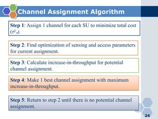 Channel Assignment Algorithm
24
Step 1: Assign 1 channel for each SU to minimize total cost
(τij
*).
Step 2: Find optimization of sensing and access parameters
for current assignment.
Step 3: Calculate increase-in-throughput for potential
channel assignment.
Step 4: Make 1 best channel assignment with maximum
increase-in-throughput.
Step 5: Return to step 2 until there is no potential channel
assignment.
 