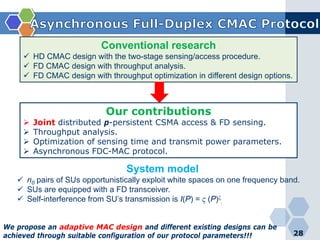 28
Conventional research
 HD CMAC design with the two-stage sensing/access procedure.
 FD CMAC design with throughput analysis.
 FD CMAC design with throughput optimization in different design options.
Our contributions
 Joint distributed p-persistent CSMA access & FD sensing.
 Throughput analysis.
 Optimization of sensing time and transmit power parameters.
 Asynchronous FDC-MAC protocol.
System model
 n0 pairs of SUs opportunistically exploit white spaces on one frequency band.
 SUs are equipped with a FD transceiver.
 Self-interference from SU’s transmission is I(P) = ϛ (P)ξ
.
We propose an adaptive MAC design and different existing designs can be
achieved through suitable configuration of our protocol parameters!!!
 