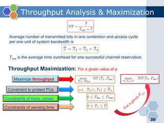 Throughput Analysis & Maximization
30
Average number of transmitted bits in one contention and access cycle
per one unit of system bandwidth is
Tove is the average time overhead for one successful channel reservation.
Maximize throughput
Constraint to protect PUs
Constraints of sensing time
Throughput Maximization: For a given value of p
 
