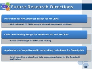 • Multi-channel FD CMAC design, channel assignment problem.
Multi-channel MAC protocol design for FD CRNs
• Cross-layer design for CMAC and routing.
CMAC and routing design for multi-hop HD and FD CRNs
• Joint cognitive protocol and data processing design for the Smartgrid
application
Applications of cognitive radio networking techniques for Smartgrids
37
 