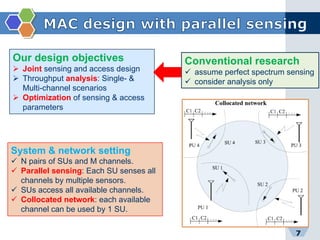 7
Conventional research
 assume perfect spectrum sensing
 consider analysis only
Our design objectives
 Joint sensing and access design
 Throughput analysis: Single- &
Multi-channel scenarios
 Optimization of sensing & access
parameters
System & network setting
 N pairs of SUs and M channels.
 Parallel sensing: Each SU senses all
channels by multiple sensors.
 SUs access all available channels.
 Collocated network: each available
channel can be used by 1 SU.
 