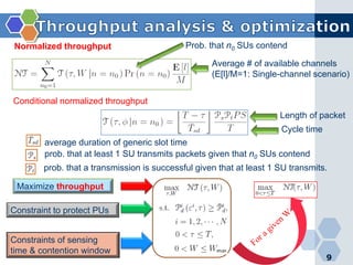 9
Normalized throughput
Average # of available channels
(E[l]/M=1: Single-channel scenario)
Prob. that n0 SUs contend
Conditional normalized throughput
average duration of generic slot time
Length of packet
Cycle time
prob. that a transmission is successful given that at least 1 SU transmits.
prob. that at least 1 SU transmits packets given that n0 SUs contend
Maximize throughput
Constraint to protect PUs
Constraints of sensing
time & contention window
 