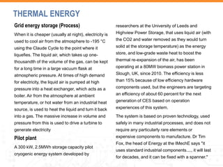 Grid energy storage (Process)
When it is cheaper (usually at night), electricity is
used to cool air from the atmosphere to -195 °C
using the Claude Cycle to the point where it
liquefies. The liquid air, which takes up one-
thousandth of the volume of the gas, can be kept
for a long time in a large vacuum flask at
atmospheric pressure. At times of high demand
for electricity, the liquid air is pumped at high
pressure into a heat exchanger, which acts as a
boiler. Air from the atmosphere at ambient
temperature, or hot water from an industrial heat
source, is used to heat the liquid and turn it back
into a gas. The massive increase in volume and
pressure from this is used to drive a turbine to
generate electricity
Pilot plant
A 300 kW, 2.5MWh storage capacity pilot
cryogenic energy system developed by
researchers at the University of Leeds and
Highview Power Storage, that uses liquid air (with
the CO2 and water removed as they would turn
solid at the storage temperature) as the energy
store, and low-grade waste heat to boost the
thermal re-expansion of the air, has been
operating at a 80MW biomass power station in
Slough, UK, since 2010. The efficiency is less
than 15% because of low efficiency hardware
components used, but the engineers are targeting
an efficiency of about 60 percent for the next
generation of CES based on operation
experiences of this system.
The system is based on proven technology, used
safely in many industrial processes, and does not
require any particularly rare elements or
expensive components to manufacture. Dr Tim
Fox, the head of Energy at the IMechE says "it
uses standard industrial components...., it will last
for decades, and it can be fixed with a spanner."
THERMAL ENERGY
 