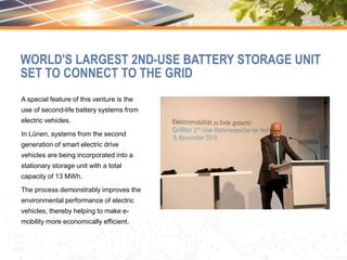 A special feature of this venture is the
use of second-life battery systems from
electric vehicles.
In Lünen, systems from the second
generation of smart electric drive
vehicles are being incorporated into a
stationary storage unit with a total
capacity of 13 MWh.
The process demonstrably improves the
environmental performance of electric
vehicles, thereby helping to make e-
mobility more economically efficient.
WORLD'S LARGEST 2ND-USE BATTERY STORAGE UNIT
SET TO CONNECT TO THE GRID
 