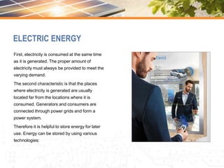 ELECTRIC ENERGY
First, electricity is consumed at the same time
as it is generated. The proper amount of
electricity must always be provided to meet the
varying demand.
The second characteristic is that the places
where electricity is generated are usually
located far from the locations where it is
consumed. Generators and consumers are
connected through power grids and form a
power system.
Therefore it is helpful to store energy for later
use. Energy can be stored by using various
technologies:
 