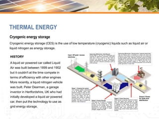 Cryogenic energy storage
Cryogenic energy storage (CES) is the use of low temperature (cryogenic) liquids such as liquid air or
liquid nitrogen as energy storage.
HISTORY
A liquid air powered car called Liquid
Air was built between 1899 and 1902
but it couldn't at the time compete in
terms of efficiency with other engines
More recently, a liquid nitrogen vehicle
was built. Peter Dearman, a garage
inventor in Hertfordshire, UK who had
initially developed a liquid air powered
car, then put the technology to use as
grid energy storage.
THERMAL ENERGY
 
