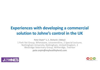 Experiences	with	developing	a	commercial	
solution	to	Johne’s	control	in	the	UK
Peter	Orpin*	1,	2	,	Richard	J.	Sibley3
1	Park	Vet	Group,	Whetstone,	Leicestershire,	2	Special	Lecturer,	
Nottingham	University,	Nottingham,	United	Kingdom,	3	
Westridge Veterinary	Group,	Witheridge,	Tiverton
pete.orpin@myhealthyherd.com
 