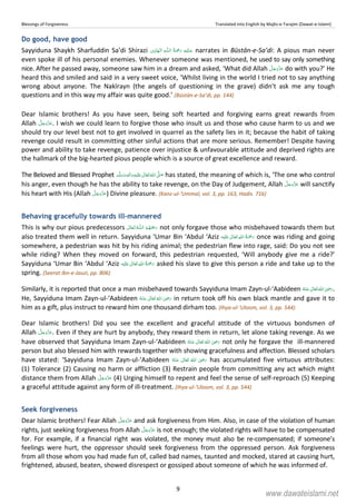 Blessings of Forgiveness Translated into English by Majlis-e-Tarajim (Dawat-e-Islami)
9
Do good, have good
Sayyiduna Shaykh Sharfuddin Sa’di Shirazi ۡ   ȹۡ   narrates in Būstān-e-Sa’di: A pious man never
even spoke ill of his personal enemies. Whenever someone was mentioned, he used to say only something
nice. After he passed away, someone saw him in a dream and asked, ‘What did Allah do with you?’ He
heard this and smiled and said in a very sweet voice, ‘Whilst living in the world I tried not to say anything
wrong about anyone. The Nakīrayn (the angels of questioning in the grave) didn’t ask me any tough
questions and in this way my affair was quite good.’ (Būstān-e-Sa’di, pp. 144)
Dear Islamic brothers! As you have seen, being soft hearted and forgiving earns great rewards from
Allah . I wish we could learn to forgive those who insult us and those who cause harm to us and we
should try our level best not to get involved in quarrel as the safety lies in it; because the habit of taking
revenge could result in committing other sinful actions that are more serious. Remember! Despite having
power and ability to take revenge, patience over injustice  unfavourable attitude and deprived rights are
the hallmark of the big-hearted pious people which is a source of great excellence and reward.
The Beloved and Blessed Prophet ٖ   ʋ     ʄ  has stated, the meaning of which is, ‘The one who control
his anger, even though he has the ability to take revenge, on the Day of Judgement, Allah will sanctify
his heart with His (Allah ) Divine pleasure. (Kanz-ul-‘Ummal, vol. 3, pp. 163, Hadis 716)
Behaving gracefully towards ill-mannered
This is why our pious predecessors  ȹ  not only forgave those who misbehaved towards them but
also treated them well in return. Sayyiduna ‘Umar Bin ‘Abdul ‘Aziz ʋ      once was riding and going
somewhere, a pedestrian was hit by his riding animal; the pedestrian flew into rage, said: Do you not see
while riding? When they moved on forward, this pedestrian requested, ‘Will anybody give me a ride?’
Sayyiduna ‘Umar Bin ‘Abdul ‘Aziz ʋ      asked his slave to give this person a ride and take up to the
spring. (Seerat Ibn-e-Jauzi, pp. 806)
Similarly, it is reported that once a man misbehaved towards Sayyiduna Imam Zayn-ul-‘Aabideen      ʝ .
He, Sayyiduna Imam Zayn-ul-‘Aabideen      ʝ in return took off his own black mantle and gave it to
him as a gift, plus instruct to reward him one thousand dirham too. (Ihya-ul-‘Uloom, vol. 3, pp. 544)
Dear Islamic brothers! Did you see the excellent and graceful attitude of the virtuous bondsmen of
Allah . Even if they are hurt by anybody, they reward them in return, let alone taking revenge. As we
have observed that Sayyiduna Imam Zayn-ul-‘Aabideen      ʝ not only he forgave the ill-mannered
person but also blessed him with rewards together with showing gracefulness and affection. Blessed scholars
have stated: ‘Sayyiduna Imam Zayn-ul-‘Aabideen       ʝ has accumulated five virtuous attributes:
(1) Tolerance (2) Causing no harm or affliction (3) Restrain people from committing any act which might
distance them from Allah (4) Urging himself to repent and feel the sense of self-reproach (5) Keeping
a graceful attitude against any form of ill-treatment. (Ihya-ul-‘Uloom, vol. 3, pp. 544)
Seek forgiveness
Dear Islamic brothers! Fear Allah and ask forgiveness from Him. Also, in case of the violation of human
rights, just seeking forgiveness from Allah is not enough; the violated rights will have to be compensated
for. For example, if a financial right was violated, the money must also be re-compensated; if someone’s
feelings were hurt, the oppressor should seek forgiveness from the oppressed person. Ask forgiveness
from all those whom you had made fun of, called bad names, taunted and mocked, stared at causing hurt,
frightened, abused, beaten, showed disrespect or gossiped about someone of which he was informed of.
www.dawateislami.net
 