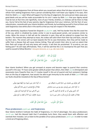 Blessings of Forgiveness Translated into English by Majlis-e-Tarajim (Dawat-e-Islami)
10
To sum up, seek forgiveness from all those whom you caused pain where Shari’ah does not permit it. If you
refrain from seeking forgiveness from a person considering that it will lower your dignity in his eyes, then
think for Allah’s sake! What will happen if on the Day of Judgement, the same person takes away your
good deeds and you will be made accountable for his sins! I swear by Allah that your dignity would
truly be lost at that time and regretfully, none of your friends, brothers, or relatives will be there to help
you. Hurry! Fall at the feet of your parents, beg for forgiveness from your relatives, fall the feet of your
subordinates, reconcile with your Islamic brothers and friends, by humiliating yourself in front of them and
seek forgiveness now whilst alive in this world so that you may win respect in the Hereafter.
Listen attentively, Sayyiduna Yazeed bin Shajarah ʋ      said, ‘Hell has border lines like the coast line
of the sea, which is inhabited by snakes similar in size to quick-paced camels, and scorpions similar to
mules. When the sinners in Hell will ask for reduction in pain, they will be ordered to escape from the
borders. The moment they attempt to move, the snakes will catch them from their lips and faces, and will
rip their skins. The sinners will run back towards the fire to save themselves, then they will be made to
suffer from a disease that will cause intense itching. They will scratch their skins to such an extent that
their flesh will scrape off and only bones will remain, it will then be proclaimed: ‘O so-and-so, are you
feeling pain?’ He will reply affirmatively. Then, it will be said that this is to recompense the pain that you
used to caused to fellow Muslims.’ (Attarghib Wattarhib, vol. 4, pp. 280, Hadis 5649)
ۡ‫و‬
ُ
‫ت‬ۡ‫و‬ُ‫ب‬‫ا‬
ّٰ
‫ا‬
َ
Ǔِ‫ا‬ۡ‫س‬
َ
‫ا‬
ۡ
‫غ‬َ‫ت‬ُ‫ر‬ِ‫ف‬
ّٰ
‫ا‬
َ ۡ
‫ال‬
َ َ
‫ا‬ۡ‫و‬
ُّ
‫ل‬ َ‫ص‬ِ‫ب‬ۡ‫ي‬‫ب‬ُ ّٰ
‫ا‬
َّ
‫ل‬ َ‫ص‬‫د‬َّ‫م‬
َ ُ
‫م‬
ٰ َ ٰ
Ǔ‫ا‬َ‫ع‬
َ
‫ت‬
Dear Islamic brothers! When you get annoyed at anyone and become eager to quarrel then convince
yourself in this way: ‘If I have some greater ability  power than others, then Allah is Omnipotent and
excessively more Powerful than me; if I involve myself in this act of quarrel and hurt someone’s feelings
then on the Day of Judgement, how would I be able to get immunity to the wrath of Allah ? Ah! Lest
our faults should be revealed on the Day of Resurrection!
‫ﮐﻤﺮ‬‫ﺗﻮڑی‬‫ﮨﮯ‬‫ﻋﺼﯿﺎں‬،‫ﻧﮯ‬‫دﺑﺎﯾﺎ‬‫ﻧﻔﺲ‬‫و‬‫ﺷﯿﻄﺎں‬‫ﻧﮯ‬‫ﻧﮧ‬‫ﮐﺮﻧﺎ‬‫ﺣﴩ‬‫ﻣﯿﮟ‬،‫ﺳﻮا‬ُ‫ر‬‫ا‬‫ﺮ‬ِ‫ﻣ‬‫رﮐﮭﻨﺎ‬‫ﺑﮭﺮم‬‫ٰﯽ‬‫ﻟ‬‫ﻣﻮ‬
‫ﻧﮧ‬‫ﮐﺮﻧﺎ‬‫ﴩ‬َ‫ﺣ‬‫ﻣﯿﮟ‬‫ﺶ‬ِ‫ﺮﺳ‬ُ‫ﭘ‬‫ﻣﺮی‬‫ﮨﻮ‬‫ﺑﮯ‬‫ﺳﺒﺐ‬‫ﺑﺨﺸﺶ‬‫ﻋﻄﺎ‬‫ﮐﺮ‬‫ﺑﺎ‬ِ‫غ‬‫ﻓﺮدوس‬‫از‬‫ﭘﺌﮯ‬ِ‫ہ‬‫ﺷﺎ‬‫ﻢ‬َ‫ﻣ‬ُ‫ا‬‫ٰﯽ‬‫ﻟ‬‫ﻣﻮ‬
‫ﮔﻨﮧ‬‫ﮐﺮﺗﮯ‬‫ﮨﻮﺋﮯ‬‫ﮔﺮ‬‫ﻣﺮ‬‫ﮔﯿﺎ‬‫ﺗﻮ‬‫ﮐﯿﺎ‬‫ﮐﺮوں‬‫ﮔﺎ‬‫ﻣﯿﮟ‬‫ﺑﻨﮯ‬‫ﮔﺎ‬‫ﮨﺎﺋﮯ‬‫ا‬‫ﺮ‬‫ﻣﯿ‬‫ﮐﯿﺎ‬‫ﮐﺮم‬‫ﻓﺮﻣﺎ‬‫ﮐﺮم‬‫ٰﯽ‬‫ﻟ‬‫ﻣﻮ‬
‫ﻋﻄﺎ‬‫ﮐﺮ‬‫ﻋﺎﻓﯿﺖ‬‫ُﻮ‬‫ﺗ‬‫َﺰ‬‫ﻧ‬‫ع‬‫و‬‫َﱪ‬‫ﻗ‬‫و‬‫ﴩ‬َ‫ﺣ‬‫ﻣﯿﮟ‬‫ﯾﺎ‬ّ‫رب‬‫وﺳﯿﻠﮧ‬‫ﻤﮧ‬ِ‫ﻓﺎﻃ‬‫ا‬‫ﺮ‬‫َﮨ‬‫ز‬‫ﮐﺎ‬‫ﮐﺮ‬‫ﻟﻄﻒ‬‫و‬‫ﮐﺮم‬‫ٰﯽ‬‫ﻟ‬‫ﻣﻮ‬
َ ۡ
‫ال‬
َ َ
‫ا‬ۡ‫و‬
ُّ
‫ل‬ َ‫ص‬ِ‫ب‬ۡ‫ي‬‫ب‬ُ ّٰ
‫ا‬
َّ
‫ل‬ َ‫ص‬‫د‬َّ‫م‬
َ ُ
‫م‬
ٰ َ ٰ
Ǔ‫ا‬َ‫ع‬
َ
‫ت‬
Pious predecessors   ȹ   and forgiveness
Dear Islamic brothers! Cultivate the habit of forgiveness, it is full of advantages. Our pious predecessors
  ȹ   had this blessed habit that if somebody hurts them, they would them with affection and
overlook their mistakes. Let us listen to the parables of our pious predecessors  ȹ  in order to make
a mind-set of forgiving others.
www.dawateislami.net
 