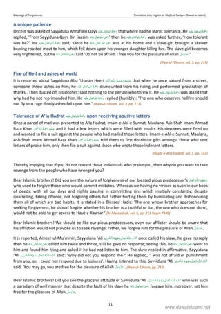 Blessings of Forgiveness Translated into English by Majlis-e-Tarajim (Dawat-e-Islami)
11
A unique patience
Once it was asked of Sayyiduna Ahnaf Bin Qays ʋ      that where had he learnt tolerance. He ʋ     
replied, ‘From Sayyiduna Qays Bin ‘Aasim      ʝ ’ then he    ʋ  was asked further, ‘How tolerant
was he?’. He ʋ      said, ‘Once he       ʝ was at his home and a slave-girl brought a skewer
bearing roasted meat to him, which fell down upon his younger daughter killing her. The slave-girl becomes
very frightened, but he      ʝ said ‘Do not be afraid, I free you for the pleasure of Allah .’
(Ihya-ul-‘Uloom, vol. 3, pp. 219)
Fire of Hell and ashes of world
It is reported about Sayyiduna Abu ‘Usman Heeri ۡ  ȹ ۡ that when he once passed from a street,
someone threw ashes on him; he ʋ      dismounted from his riding and performed ‘prostration of
thanks’. Then dusted off his clothes; said nothing to the person who threw it. He ʋ      was asked that
why had he not reprimanded him. He ʋ      replied (humbly): ‘The one who deserves hellfire should
not fly into rage if only ashes fall upon him.’ (Ihya-ul-‘Uloom, vol. 3, pp. 217)
Tolerance of A’la Hadrat ʋ      upon receiving abusive letters
Once a parcel of mail was presented to A’la Hadrat, Imam-e-Ahl-e-Sunnat, Maulana, Ash-Shah Imam Ahmad
Raza Khan     and it had a few letters which were filled with insults. His devotees were fired up
and wanted to file a suit against the people who had mailed those letters. Imam-e-Ahl-e-Sunnat, Maulana,
Ash-Shah Imam Ahmad Raza Khan     told them to first distribute gifts amongst those who sent
letters of praise him, only then file a suit against those who wrote those indecent letters.
(Hayāt-e-A’la Hadrat, vol. 1, pp. 143)
Thereby implying that if you do not reward those individuals who praise you, then why do you want to take
revenge from the people who have wronged you?
Dear Islamic brothers! Did you see the nature of forgiveness of our blessed pious predecessor’s  ȹ 
who used to forgive those who would commit mistakes. Whereas we having no virtues as such in our book
of deeds; with all our days and nights passing in committing sins which multiply constantly; despite
quarrelling, taking offence, not forgiving others but rather hurting them by humiliating and dishonouring
them all of which are bad habits. It is stated in a Blessed Hadis: ‘The one whose brother approaches for
seeking forgiveness, he should forgive whether his brother is a truthful or liar, the one who does not do so,
would not be able to get access to Hauz-e-Kawsar.’ (Al-Mustadrak, vol. 5, pp. 213 Raqm 7340)
Dear Islamic brothers! We should be like our pious predecessors, even our afflicter should be aware that
his affliction would not provoke us to seek revenge, rather, we forgive him for the pleasure of Allah .
It is reported, Ameer-ul-Mu`minin, Sayyiduna ‘Ali ȹ   ۡ   ۡ ۡ once called his slave, he gave no reply
then he      ʝ called him twice and thrice, still he gave no response; seeing this, he      ʝ went to
him and found him lying and asked if he had not listen to him. The slave replied in affirmative. Sayyiduna
‘Ali ȹ   ۡ   ۡ ۡ said: ‘Why did not you respond me?’ He replied, ‘I was not afraid of punishment
from you, so, I could not respond due to laziness’. Having listened to this, Sayyiduna ‘Ali ȹ   ۡ   ۡ ۡ
said, ‘You may go, you are free for the pleasure of Allah ’. (Ihya-ul-‘Uloom, pp. 219)
Dear Islamic brothers! Did you see the graceful attitude of Sayyiduna ‘Ali ȹ  ۡ   ۡ ۡ who was such
a paradigm of well manner that despite the fault of his slave he      ʝ forgave him, moreover, set him
free for the pleasure of Allah .
www.dawateislami.net
 