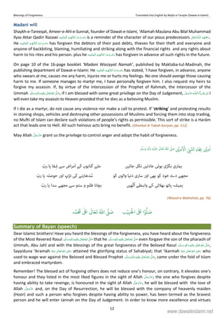 Blessings of Forgiveness Translated into English by Majlis-e-Tarajim (Dawat-e-Islami)
12
Madani will
Shaykh-e-Tareeqat, Ameer-e-Ahl-e-Sunnat, founder of Dawat-e-Islami, ‘Allamah Maulana Abu Bilal Muhammad
Ilyas Attar Qadiri Razawi    is a reminder of the character of our pious predecessors  ȹ  .
He    has forgiven the debtors of their past debts, thieves for their theft and everyone and
anyone of backbiting, blaming, humiliating and striking along with the financial rights and any rights about
harm to his rites and his person. plus he    has forgiven in advance all such rights in the future.
On page 10 of the 16-page booklet ‘Madani Wasiyyat Namah’, published by Maktaba-tul-Madinah, the
publishing department of Dawat-e-Islami: He    has stated, ‘I have forgiven, in advance, anyone
who swears at me, causes me any harm, injures me or hurts my feelings. No one should avenge those causing
harm to me. If someone manages to martyr me, I have personally forgiven him. I also request my heirs to
forgive my assassin. If, by virtue of the intercession of the Prophet of Rahmah, the Intercessor of the
Ummah  ٖ   ʋ     ʄ , if I am blessed with some great privilege on the Day of Judgement, ˠ  ȹ I
will even take my assassin to Heaven provided that he dies as a believing Muslim.
If I die as a martyr, do not cause any violence nor make a call to protest. If ‘striking’ and protesting results
in stoning shops, vehicles and destroying other possessions of Muslims and forcing them into stop trading,
no Mufti of Islam can declare such violations of people’s rights as permissible. This sort of strike is a Harām
act that leads one to Hell. All such heinous acts bring no benefit. (Gheebat ki Tabah Kariyan, pp. 112)
May Allah grant us the privilege to control anger and adopt the habit of forgiveness.
ٰ
‫ا‬ِ‫م‬
ۡ
‫ي‬ِ
ّ
ِ‫ب‬َّ‫ال‬ِ‫ه‬‫ا‬َ
ِ‫ب‬
َ ۡ
‫ا‬ِ‫م‬
ۡ
‫ي‬
ُ ّٰ
‫ا‬
َّ
‫ل‬ َ‫ص‬
َ
‫ل‬
َ
‫ع‬
ٰ
Ǔ‫ا‬َ‫ع‬
َ
‫ت‬ِ‫ه‬ۡ‫ي‬ِ‫ل‬
ٰ
‫ا‬َ‫و‬ٖ‫م‬
َّ
‫ل‬َ‫س‬َ‫و‬
‫ﮨامری‬‫ﺑﮕﮍی‬‫ﮨﻮﺋﯽ‬‫ﻋﺎدﺗﯿﮟ‬‫ﻧﮑﻞ‬‫ﺟﺎﺋﯿﮟ‬‫ﻣﻠﮯ‬‫ﮔﻨﺎﮨﻮں‬‫ﮐﮯ‬‫اض‬‫ﺮ‬‫َﻣ‬‫ا‬‫ﺳﮯ‬‫ﻔﺎ‬ِ‫ﺷ‬‫ﯾﺎ‬ّ‫رب‬
‫ﻣﺠﮭﮯ‬‫دے‬‫ﺧﻮد‬‫ﮐﻮ‬‫ﺑﮭﯽ‬‫اور‬‫ﺳﺎری‬‫دﻧﯿﺎ‬‫واﻟﻮں‬‫ﮐﻮ‬‫ﺪﮬﺎرﻧﮯ‬ُ‫ﺳ‬‫ﮐﯽ‬‫ﺗﮍپ‬‫اور‬‫ﺣﻮﺻﻠﮧ‬‫ﯾﺎ‬ّ‫رب‬
‫ﮨﻤﯿﺸﮧ‬‫ﮨﺎﺗﮫ‬‫ﺑﮭﻼﺋﯽ‬‫ﮐﮯ‬‫ﻄﮯ‬ِ‫واﺳ‬‫ﮭﯿﮟ‬ّ‫ﭨ‬ُ‫ا‬‫ﺑﭽﺎﻧﺎ‬‫ﻇﻠﻢ‬‫و‬‫ﺳﺘﻢ‬‫ﺳﮯ‬‫ﻣﺠﮭﮯ‬‫ﺳﺪا‬‫ﯾﺎ‬ّ‫رب‬
(Wasail-e-Bakhshish, pp. 76)
َ ۡ
‫ال‬
َ َ
‫ا‬ۡ‫و‬
ُّ
‫ل‬ َ‫ص‬ِ‫ب‬ۡ‫ي‬‫ب‬ُ ّٰ
‫ا‬
َّ
‫ل‬ َ‫ص‬‫د‬َّ‫م‬
َ ُ
‫م‬
ٰ َ ٰ
Ǔ‫ا‬َ‫ع‬
َ
‫ت‬
Summary of Bayan (speech)
Dear Islamic brothers! Have you heard the blessings of the forgiveness, you have heard about the forgiveness
of the Most Revered Rasul ٖ   ʋ     ʄ  that he ٖ   ʋ     ʄ  even forgave the son of the pharaoh of
Ummah, Abu Jahl and with the blessings of the great forgiveness of the Beloved Rasul ٖ   ʋ     ʄ  ,
Sayyiduna ‘Ikramah      ʝ attained the glorifying status of Sahabiyat; that ‘Ikarmah      ʝ who
used to wage war against the Beloved and Blessed Prophet ٖ   ʋ     ʄ  , came under the fold of Islam
and embraced martyrdom.
Remember! The blessed act of forgiving others does not reduce one’s honour, on contrary, it elevates one’s
honour and they listed in the most liked figures in the sight of Allah ; the one who forgives despite
having ability to take revenge, is honoured in the sight of Allah , he will be blessed with the love of
Allah and, on the Day of Resurrection, he will be blessed with the company of heavenly maiden
(Hoor) and such a person who forgives despite having ability to power, has been termed as the bravest
person and he will enter Jannah on the Day of Judgement. In order to know more excellence and virtues
www.dawateislami.net
 