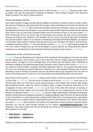 Blessings of Forgiveness Translated into English by Majlis-e-Tarajim (Dawat-e-Islami)
13
about the forgiveness, read the booklets of Ameer-e-Ahl-e-Sunnat    , ‘Ghussay ka Ilaj’, ‘Zulm
ka Anjam’ and read the publication of Maktaba-tul-Madinah ‘Husn-e-Khulq ka Bayan’ and ‘Tahammul
Mizaji ki Fazeelat’ from Ihya-ul-‘Uloom volume 3.
Travel with Madani Qafilah
Dear Islamic brothers! Engage yourself with the Madani environment of Dawat-e-Islami in order to attain
the passion of forgiveness, give up the bad habit of anger, avoid committing sins and attain the devotion of
earning virtues.  ˠȹ with the blessing of Madani environment of Dawat-e-Islami, you will acquire
distinguished moral values and attributes in your character automatically. Attend the weekly Sunnah inspiring
Ijtima held in your city and travel in Madani Qafilah with the devotees of Rasul in the way of Allah .
With the blessings of this, you will be able to contemplate your previous life style and you will become
desperate to improve your condition in the Hereafter and as a result, you will feel regret over committing
sins and will be able to repent. As an outcome of travelling continuously with Madani Qafilahs, any obscene
and worthless talks would be replaced with blessed Durood; you will adopt the habit of reciting Quran,
invoking the praising to Allah , and reciting Na’at-e-Rasool ٖ   ʋ     ʄ  ; habit of getting anger will
turn into a habit of forgiveness; you will be privileged to acquire patience by relinquishing the habit of
impatience; you will develop the habit of positive thinking in the place of evil suspicion,  ˠȹ .
Introduction to Dar-ul-Ifta Ahl-e-Sunnat
 ȹ There are 96 departments of Dawat-e-Islami working for the propagation of Sunnah and calling
towards righteousness. One of them is also a ‘Dar-ul-Ifta Ahl-e-Sunnat’ a highly important department of
Dawat-e-Islami. On page 21 of the 102-page book ‘Ilm-o-Hikmat kay 125 Madani Phool’, published by
Maktaba-tul-Madinah, the publishing department of Dawat-e-Islami, Ameer-e-Ahl-e-Sunnat   
has stated: An Islamic brother, associated with Deeni Madrasah, told me, ‘If any poorly educated person
turns up in our seminary and inquired about any ruling then he is reprimanded sometimes over his way of
describing or way of writing, for example, they are said: Where did you get education from! You have no
manner of writing question in Urdu! etc., thus these people leave feeling dissatisfied and uncared for.’
When Ameer-e-Ahl-e-Sunnat    became aware of this, he felt hurt and uttered, ‘We shall open
12 Dar-ul-Ifta  ˠȹ ’ and the dream of Ameer-e-Ahl-e-Sunnat    came true on 15
Sha’ban 1421 when Dar-ul-Ifta Ahl-e-Sunnat started working in Jami’ Masjid, Kanz-ul-Iman, Babri Chowk
Bab-ul-Madinah Karachi, under the control of Dawat-e-Islami, a global non-political movement for the
propagation of Quran and Sunnah.  ȹ , up to now, 4 Dar-ul-Ifta Ahl-e-Sunnat are working in
Bab-ul-Madinah Karachi, besides that, Dar-ul-Ifta Ahl-e-Sunnat are also serving grieved Ummah of the
Beloved and Blessed Prophet   ٖ   ʋ      ʄ in Zamzam Nagar (Hyderabad), Sardarabad (Faisalabad),
Markaz-ul-Awliya (Lahore), Rawalpindi and Gulzar-e-Tayyibah (Sarghoda). Apart from this, the Islamic brothers
of ‘Dar-ul-Ifta Online’, an online department, working under ‘Majlis Ifta’, are carrying out this responsibility
with the great care in a global scale by responding the questions spontaneously, from Muslims throughout
the world.  ȹ Islamic brothers connected to this department answer hundreds of questions daily.
Questions can also be asked through emailing on this address (darulifta@dawateislami.net) from
anywhere in the world. People from all over the world can contact on the following numbers for seeking
Shar’i guidance on the spot.
0300-0220113 – 03000220112
0300-0220115 – 03000220114
People can contact on these numbers from 10 am to 4 pm (Pakistan standard time) daily (except Sunday).
www.dawateislami.net
 