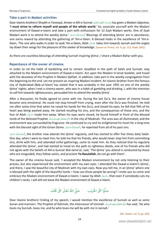 Blessings of Forgiveness Translated into English by Majlis-e-Tarajim (Dawat-e-Islami)
14
Take a part in Madani activities
Dear Islamic brothers! Shaykh-e-Tareeqat, Ameer-e-Ahl-e-Sunnat    has given a Madani objective,
‘I must strive to reform myself and people of the whole world.’ So, associate yourself with the Madani
environment of Dawat-e-Islami and take a part with enthusiasm for 12 Zayli Madani works. One of Zayli
Madani work is to attend the weekly Ijtima.’ ȹ   Blessings of attending Ijtima’ are in abundance;
one earns reward by attending the gathering of ‘Ilm-e-Deen. A blessed Hadis in the excellence of ‘Ilm-e-
Deen, ‘The one who walks in order to seek ‘Ilm-e-Deen, Allah takes him towards Jannah and the angels
lay down their wings for the pleasure of the seeker of knowledge. (Sunan-ut-Tirmizi, vol. 4, pp. 312, Hadis 2691)
As there are countless blessings of attending Sunnah inspiring Ijtima’, I share a Madani Bahar with you.
Repentance of the owner of cinema
In order to rid the habit of backbiting and to remain steadfast in the path of Salah and Sunnah, stay
attached to the Madani environment of Dawat-e-Islami. Act upon the Madani In’amat booklet, and travel
with the devotees of the Prophet in Madani Qafilah. In addition, take part in the weekly congregation from
the beginning to the end. Let me present an inspiring Madani incident: An Islamic brother from the famous
city of Hyderabad (Bab-ul-Islam) has stated that it was probably in the year 1991 on one of the weekly
Ijtima’ nights, when I met a cinema owner, who was in a habit of gambling and drinking. I, with the intention
to call him towards righteousness, persuaded him to attend the weekly Ijtima’.
After a discussion, he finally agreed to come with me. During the last Du’a, the owner of cinema house
became very emotional. He could not stop himself from crying, even after the Du’a was finished. He told
me after some time that when he raised his hands for the Du’a, and closed his eyes; he felt that filth of his
heart was being washed away. He started recalling his sins, and the consequences of those sins, and the
fear of Allah made him weep. When his eyes were closed, he found himself in front of the blessed
tomb of the Beloved Prophet ٖ   ʋ     ʄ  in the city of Madinah. The area was all illuminated, and the
environment was surrounded by fragrance. He continued to cry and he enlightened his heart for a long time
with the blessed sight of the Green Dome.  ȹ , he repented from all of his past sins.
 ȹ , the brother now attends the Ijtima’ regularly, and has started to offer five times daily Salah.
One day, when I went to meet him, he told me that his friends, who would never stop him from committing
sins, drink with him, and attended sinful gatherings, came to meet him. As they noticed that he regularly
attended the Ijtima’, and had started to tread on the path to righteous deeds, one of his friends who did
not agree with the beliefs of Ahl-e-Sunnat Wal-Jama’at, said, ‘The Ijtima’ you attend is conducted by those
who are misguided, they follow saints, and proclaim Ya Rasulallah, do not go with them’.
The owner of the cinema house said, ‘I accepted the Madani environment by not only listening to their
praises, but also experienced the environment with my own eyes. I attended the Dawat-e-Islami’s Ijtima’,
and there, I saw the beautiful city of Madinah with my own eyes. Now you tell me, in an Ijtima’ where one
is blessed with the sight of the beautiful tomb – how can those people be wrong? I invite you to come and
embrace the Madani environment of Dawat-e-Islami. I swear by Allah , that even if somebody cuts my
children’s necks, I will still not leave the Madani environment of Dawat-e-Islami.
‫ب‬ۡ‫ي‬ِ‫ب‬َ ۡ
‫ال‬
َ َ
‫ا‬ۡ‫و‬
ُّ
‫ل‬ َ‫ص‬‫د‬َّ‫م‬
َ ُ
‫م‬
ٰ َ ٰ
Ǔ‫ا‬َ‫ع‬
َ
‫ت‬ ُ ّٰ
‫ا‬
َّ
‫ل‬ َ‫ص‬
Dear Islamic brothers! Ending of my speech, I would mention the excellence of Sunnah as well as some
Sunan and manners. The Prophet of Rahmah, the Intercessor of Ummah  ٖ   ʋ     ʄ has said, ‘He who
loves my Sunnah, loves me, and he who loves me will be with me in Jannah.’
(Ibn ‘Asakir, vol. 9, pp. 343)
www.dawateislami.net
 