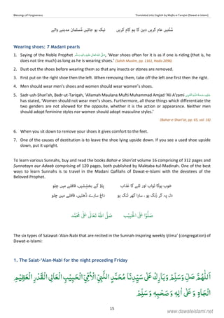 Blessings of Forgiveness Translated into English by Majlis-e-Tarajim (Dawat-e-Islami)
15
‫ﮐﺮﯾﮟ‬ ‫ﮐﺎم‬ ‫ﮨﻢ‬ ‫ﮐﺎ‬ ‫دﯾﻦ‬ ‫ﮐﺮﯾﮟ‬ ‫ﻋﺎم‬ ‫ﺘﯿﮟ‬ّ‫ﻨ‬ُ‫ﺳ‬ُ‫ﻣ‬ ‫ﺟﺎﺋﯿﮟ‬ ‫ﮨﻮ‬ ‫ﻧﯿﮏ‬‫واﻟﮯ‬ ‫ﻣﺪﯾﻨﮯ‬ ‫ﺴﻠامن‬
Wearing shoes: 7 Madani pearls
1. Saying of the Noble Prophet   ٖ   ʋ     ʄ , ‘Wear shoes often for it is as if one is riding (that is, he
does not tire much) as long as he is wearing shoes.’ (Sahih Muslim, pp. 1161, Hadis 2096)
2. Dust out the shoes before wearing them so that any insects or stones are removed.
3. First put on the right shoe then the left. When removing them, take off the left one first then the right.
4. Men should wear men’s shoes and women should wear women’s shoes.
5. Sadr-ush-Shari’ah, Badr-ut-Tariqah, ‘Allamah Maulana Mufti Muhammad Amjad ‘Ali A’zami ۡ   ȹ    
has stated, ‘Women should not wear men’s shoes. Furthermore, all those things which differentiate the
two genders are not allowed for the opposite, whether it is the action or appearance. Neither men
should adopt feminine styles nor women should adopt masculine styles.’
(Bahar-e-Shari’at, pp. 65, vol. 16)
6. When you sit down to remove your shoes it gives comfort to the feet.
7. One of the causes of destitution is to leave the shoe lying upside down. If you see a used shoe upside
down, put it upright.
To learn various Sunnahs, buy and read the books Bahar-e Shari’at volume 16 comprising of 312 pages and
Sunnatayn aur Adaab comprising of 120 pages, both published by Maktaba-tul-Madinah. One of the best
ways to learn Sunnahs is to travel in the Madani Qafilahs of Dawat-e-Islami with the devotees of the
Beloved Prophet.
‫ﺬاب‬َ‫ﻋ‬ ‫ﮔﺎ‬ ‫ﭨﻠﮯ‬ ‫اور‬ ‫ﺛﻮاب‬ ‫ﮨﻮﮔﺎ‬ ‫ﺧﻮب‬‫ﭼﻠﻮ‬ ‫ﻣﯿﮟ‬ ‫ﻗﺎﻓﻠﮯ‬ ،‫ﺸﯿﮟ‬ِ‫ﺑﺨﺸ‬ ‫ﮔﮯ‬ ‫ﭘﺎؤ‬
‫ﮨﻮ‬ ‫َﻨﮓ‬‫ﺗ‬ ‫ﮔﮭﺮ‬ ‫ا‬‫ر‬‫ﺳﺎ‬ ، ‫ﮨﻮ‬ ‫َﻧﮓ‬‫ز‬ ‫ﮔﺮ‬ ‫ﭘﮧ‬ ‫دل‬‫ﭼﻠﻮ‬ ‫ﻣﯿﮟ‬ ‫ﻗﺎﻓﻠﮯ‬ ،‫ﮬﻠﯿﮟ‬ُ‫د‬ ‫ﺳﺎرے‬ ‫داغ‬
‫ب‬ۡ‫ي‬ِ‫ب‬َ ۡ
‫ال‬
َ َ
‫ا‬ۡ‫و‬
ُّ
‫ل‬ َ‫ص‬‫د‬َّ‫م‬
َ ُ
‫م‬
ٰ َ ٰ
Ǔ‫ا‬َ‫ع‬
َ
‫ت‬ ُ ّٰ
‫ا‬
َّ
‫ل‬ َ‫ص‬
The six types of Salawat-‘Alan-Nabi that are recited in the Sunnah-Inspiring weekly Ijtima’ (congregation) of
Dawat-e-Islami:
1. The Salat-‘Alan-Nabi for the night preceding Friday
َ‫و‬ ْ‫ﻢ‬ِّ‫ﻠ‬َ‫ﺳ‬َ‫و‬ ِّ‫ﻞ‬ َ‫ﺻ‬ َّ‫ﻢ‬ُ‫ﻬ‬ّٰ‫ﻠ‬‫ﻟ‬َ‫ا‬‫ﺎ‬َ‫ﻧ‬ِ‫ﺪ‬ِّ‫ﻴ‬َ‫ﺳ‬ ٰʄَʋ ْ‫ك‬ِ‫ﺎر‬َ‫ﺑ‬ِّ ِ‫ﱮ‬َّʮ‫ﻟ‬‫ا‬ ٍ‫ﺪ‬َّ‫ﻤ‬َ‫ﺤ‬ُ‫ﻣ‬ِ‫ﻢ‬ْ‫ﻴ‬ِ‫ﻈ‬َ‫ْﻌ‬‫ﻟ‬‫ا‬ِ‫ر‬ ْ‫َﺪ‬‫ﻘ‬ْ‫ﻟ‬‫ا‬ ِ‫ﺎﱃ‬َ‫ْﻌ‬‫ﻟ‬‫ا‬ ِ‫ﺐ‬ْ‫ﻴ‬ِʏَ‫ﺤ‬ْ‫ﻟ‬‫ا‬ ِّ ِّʗُ ْ‫اﻻ‬
ِ‫ہ‬‫ﺎ‬َ‫ﺠ‬ْ‫ﻟ‬‫ا‬ْ‫ﻢ‬ِّ‫ﻠ‬َ‫ﺳ‬َ‫و‬ ٖɟِ‫ﺒ‬ْ‫ﺤ‬ َ‫ﺻ‬َ‫و‬ ٖɟِ‫ﻟ‬ٰ‫ا‬ ٰʄَʋَ‫و‬
www.dawateislami.net
 