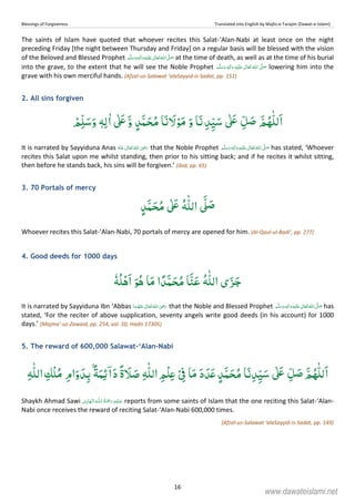 Blessings of Forgiveness Translated into English by Majlis-e-Tarajim (Dawat-e-Islami)
16
The saints of Islam have quoted that whoever recites this Salat-‘Alan-Nabi at least once on the night
preceding Friday [the night between Thursday and Friday] on a regular basis will be blessed with the vision
of the Beloved and Blessed Prophet  ʄ  ٖ   ʋ  at the time of death, as well as at the time of his burial
into the grave, to the extent that he will see the Noble Prophet   ٖ   ʋ      ʄ lowering him into the
grave with his own merciful hands. (Afzal-us-Salawat ‘alaSayyid-is-Sadat, pp. 151)
2. All sins forgiven
ْ‫ﻢ‬ِّ‫ﻠ‬َ‫ﺳ‬َ‫و‬ ٖɟِ‫ﻟ‬ٰ‫ا‬ ٰʄَʋَّ‫و‬ ٍ‫ﺪ‬َّ‫ﻤ‬ َ‫ﺤ‬ُ‫ﻣ‬ ‫ﺎ‬َ‫ﻧ‬ َ‫ﻻ‬ْ‫ﻮ‬َ‫ﻣ‬ َ‫و‬ ‫ﺎ‬َ‫ﻧ‬ ِ‫ﺪ‬ِّ‫ﻴ‬َ‫ﺳ‬ ٰʄَʋ ِّ‫ﻞ‬ َ‫ﺻ‬ َّ‫ﻢ‬ُ‫ﻬ‬ّٰ‫ﻠ‬‫ﻟ‬َ‫ا‬
It is narrated by Sayyiduna Anas      ʝ that the Noble Prophet   ٖ   ʋ     ʄ has stated, ‘Whoever
recites this Salat upon me whilst standing, then prior to his sitting back; and if he recites it whilst sitting,
then before he stands back, his sins will be forgiven.’ (ibid, pp. 65)
3. 70 Portals of mercy
ٍ‫ﺪ‬َّ‫ﻤ‬ َ‫ﺤ‬ُ‫ﻣ‬ ٰʄَʋ ُɟّٰ‫ﻠ‬‫اﻟ‬ َّʄ َ‫ﺻ‬
Whoever recites this Salat-‘Alan-Nabi, 70 portals of mercy are opened for him. (Al-Qaul-ul-Badi’, pp. 277)
4. Good deeds for 1000 days
ٗɟُ‫ﻠ‬ْ‫ﻫ‬َ‫ا‬ َ‫ﻮ‬ُ‫ﻫ‬ ‫ﺎ‬َ‫ﻣ‬ ‫ا‬ً‫َﺪ‬ّ‫ﻤ‬ َ‫ﺤ‬ُ‫ﻣ‬ ‫ﺎ‬َّ‫ﻨ‬َ‫ﻋ‬ ُɟّٰ‫ﻠ‬‫اﻟ‬ ‫ی‬َ‫ﺰ‬َ‫ﺟ‬
It is narrated by Sayyiduna Ibn ‘Abbas      ʝ that the Noble and Blessed Prophet  ٖ   ʋ     ʄ has
stated, ‘For the reciter of above supplication, seventy angels write good deeds (in his account) for 1000
days.’ (Majma’-uz-Zawaid, pp. 254, vol. 10, Hadis 17305)
5. The reward of 600,000 Salawat-‘Alan-Nabi
ِ‫ْﻚ‬‫ﻠ‬ُ‫ﻣ‬ ِ‫ام‬َ‫و‬ َ‫ﺪ‬ِ‫ﺑ‬ ًۢ‫ﺔ‬َ‫ﻤ‬ِ‫ﺋ‬ۤ‫ا‬َ‫د‬ ً‫ة‬ َ‫ﻼ‬ َ‫ﺻ‬ ِɟّٰ‫ﻠ‬‫اﻟ‬ ِ‫ْﻢ‬‫ﻠ‬ِʋْ ِ‫ﰱ‬ ‫ﺎ‬َ‫ﻣ‬ َ‫د‬ َ‫ﺪ‬َʋ ٍ‫ﺪ‬َّ‫ﻤ‬َ‫ﺤ‬ُ‫ﻣ‬ ‫ﺎ‬َ‫ﻧ‬ِ‫ﺪ‬ِّ‫ﻴ‬َ‫ﺳ‬ ٰʄَʋ ِّ‫ﻞ‬ َ‫ﺻ‬ َّ‫ﻢ‬ُ‫ﻬ‬ّٰ‫ﻠ‬‫ﻟ‬َ‫ا‬ِɟّٰ‫ﻠ‬‫اﻟ‬
Shaykh Ahmad Sawi ۡ   ȹ   ۡ   reports from some saints of Islam that the one reciting this Salat-‘Alan-
Nabi once receives the reward of reciting Salat-‘Alan-Nabi 600,000 times.
(Afzal-us-Salawat ‘alaSayyid-is-Sadat, pp. 149)
www.dawateislami.net
 