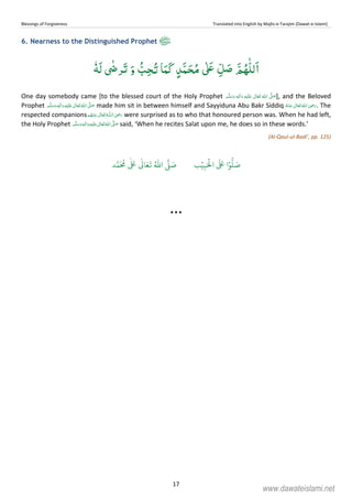 Blessings of Forgiveness Translated into English by Majlis-e-Tarajim (Dawat-e-Islami)
17
6. Nearness to the Distinguished Prophet
ٗɟَ‫ﻟ‬ ٰʝ‫ﺮ‬َ‫ﺗ‬ َ‫و‬ ُّ‫ﺐ‬ِ‫ﺤ‬ُ‫ﺗ‬ ‫ﺎ‬َ‫َﻤ‬‫ﮐ‬ ٍ‫ﺪ‬َّ‫ﻤ‬ َ‫ﺤ‬ُ‫ﻣ‬ ٰʄَʋ ِّ‫ﻞ‬ َ‫ﺻ‬ َّ‫ﻢ‬ُ‫ﻬ‬ّٰ‫ﻠ‬‫ﻟ‬َ‫ا‬
One day somebody came [to the blessed court of the Holy Prophet   ٖ   ʋ      ʄ ], and the Beloved
Prophet    ʄ  ٖ   ʋ  made him sit in between himself and Sayyiduna Abu Bakr Siddiq      ʝ . The
respected companions     ȹ  ʝ were surprised as to who that honoured person was. When he had left,
the Holy Prophet  ٖ   ʋ     ʄ said, ‘When he recites Salat upon me, he does so in these words.’
(Al-Qaul-ul-Badi’, pp. 125)
‫ب‬ۡ‫ي‬ِ‫ب‬َ ۡ
‫ال‬
َ َ
‫ا‬ۡ‫و‬
ُّ
‫ل‬ َ‫ص‬‫د‬َّ‫م‬
َ ُ
‫م‬
ٰ َ ٰ
Ǔ‫ا‬َ‫ع‬
َ
‫ت‬ ُ ّٰ
‫ا‬
َّ
‫ل‬ َ‫ص‬
www.dawateislami.net
 