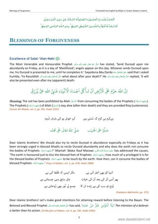 Blessings of Forgiveness Translated into English by Majlis-e-Tarajim (Dawat-e-Islami)
1
ۡ ۡ ٰ ٰ ۡ ٰ ۡ ٰ
ۡ ۡۡ
ٰ
ۡ ۡ ٰ ۡ
ٰ ۡ ۡۡ ٰ ۡ
BLESSINGS OF FORGIVENESS
Excellence of Salat-‘Alan-Nabi
The Most Venerable and Honourable Prophet ٖ   ʋ      ʄ  has stated, ‘Send Durood upon me
abundantly on Friday, as it is a day of ‘Mashĥood’; angels appear on this day. Whoever sends Durood upon
me, his Durood is presented to me, until he completes it.’ Sayyiduna Abu Darda      ʝ said that I asked
humbly, ‘Ya Rasulallah ٖ   ʋ     ʄ what about after your death?’ He ٖ   ʋ     ʄ  replied, ‘It will
also be presented even after my (apparent) death:
ۡٔ‫ـا‬
َ
‫ت‬
ۡ
‫ن‬
َ
‫ا‬ ِ‫ض‬
َ ۡ
‫ا‬
َ َ َ‫م‬َّ‫ر‬َ‫ح‬ َ ّٰ
‫ا‬
َّ
‫ِن‬‫ا‬ِ
ّٰ
‫ا‬ ُّ
ِ‫ب‬َ‫ن‬
َ
‫ف‬ ِ‫ء‬‫ا‬َ‫ي‬ِ‫ب‬
ۢۡ
‫ن‬
َ ۡ
‫ا‬
َ
‫اد‬ َ‫س‬ۡ‫ج‬
َ
‫ا‬
َ ُ
‫ك‬
ُ
‫ق‬َ‫ز‬ۡ‫ر‬ُّ‫ي‬ ٌّ َ
‫ح‬
Meaning: The soil has been prohibited by Allah from consuming the bodies of the Prophets (   ).
The Prophets (   ) of Allah ( ) stay alive (after their death) and they are provided Rizq (sustenance).
(Sunan Ibn Majah, vol. 2, pp. 291, Hadis 1637)
‫ﮨﯿﮟ‬ ‫ﻨﺘﮯ‬ ُ‫ﺳ‬ ‫ﮐﮧ‬ ‫ﮐﺮم‬ ‫ﮨﯽ‬ ‫ﮨﮯﮐﺮم‬‫رود‬ُ‫د‬ ‫ﺑﺎرﺑﺎر‬ ‫ﮐﮯ‬ ‫ﮨﻮ‬ ‫ﺧﻮش‬ ‫آپ‬
‫ب‬ۡ‫ي‬ِ‫ب‬َ ۡ
‫ال‬
َ َ
‫ا‬ۡ‫و‬
ُّ
‫ل‬ َ‫ص‬‫د‬َّ‫م‬
َ ُ
‫م‬
ٰ َ ٰ
Ǔ‫ا‬َ‫ع‬
َ
‫ت‬ ُ ّٰ
‫ا‬
َّ
‫ل‬ َ‫ص‬
Dear Islamic brothers! We should also try to recite Durood in abundance especially on Fridays as it has
been strongly urged in blessed Ahadis to recite Durood abundantly and why does the earth not consume
the bodies of Prophets   ? ‘Allamah ‘Abdur Rauf Manawi   ȹ ۡ has addressed the causes,
‘The earth is honoured just to kiss the blessed feet of Prophets   ; how much of a privileged it is for
the blessed bodies of Prophets   to be touch by the earth. How then, can it consume the bodies of
blessed Prophets   .’ (Fayz-ul-Qadeer, vol. 2, pp. 678, Hadis 2480)
‫َﻧﺒﯿﺎ‬‫ا‬‫ﮐﻮ‬‫ﺑﮭﯽ‬‫َﺟﻞ‬‫ا‬‫آﻧﯽ‬‫ﮨﮯ‬‫ﻣﮕﺮ‬‫اﯾﺴﯽ‬‫ﮐﮧ‬‫َﻂ‬‫ﻘ‬َ‫ﻓ‬‫آﻧﯽ‬‫ﮨﮯ‬
‫ﭘﮭﺮ‬‫ُﺳﯽ‬‫ا‬‫آن‬‫ﮐﮯ‬‫ﺑﻌﺪ‬‫ُن‬‫ا‬‫ﮐﯽ‬‫ﯿﺎت‬َ‫ﺣ‬‫ﺜ‬ِ‫ﻣ‬ِ‫ﻞ‬‫ِﻖ‬‫ﺑ‬‫ﺳﺎ‬‫وﮨﯽ‬‫ِﺴ‬‫ﺟ‬‫امﻧﯽ‬‫ﮨﮯ‬
‫وح‬ُ‫ر‬‫ﺗﻮ‬‫ﺳﺐ‬‫ﮐﯽ‬‫ﮨﮯ‬‫ِﻧﺪہ‬‫ز‬‫ان‬‫ﮐﺎ‬‫ِﺴ‬‫ﺟ‬ِ‫ﻢ‬‫ﺮ‬ُ‫ﭘ‬‫ُﻮر‬‫ﻧ‬‫ﺑﮭﯽ‬‫وﺣﺎﻧﯽ‬ُ‫ر‬‫ﮨﮯ‬
(Hadaiq-e-Bakhshish, pp. 372)
Dear Islamic brothers! Let’s make good intentions for attaining reward before listening to the Bayan. The
Beloved and Blessed Prophet  ʄ ٖ   ʋ    has said, ‘‫ِه‬‫ل‬َ‫م‬
َ
‫ع‬ ۡ‫ِن‬ّ‫م‬ ٌ ۡ‫ي‬
َ
‫خ‬ ِ‫ِن‬‫م‬
ۡ
‫ؤ‬ُ‫م‬
ۡ
‫ال‬
ُ
‫ة‬َّ‫ِي‬‫ن‬ٖ ’ The intention of a believer
is better than his action. (Al-Mu’jam-ul-Kabeer, vol. 6, pp. 185, Hadis 5942)
www.dawateislami.net
 