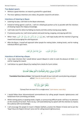 Blessings of Forgiveness Translated into English by Majlis-e-Tarajim (Dawat-e-Islami)
2
Two Madani pearls
Without a good intention, no reward is granted for a good deed.
The more righteous intentions one makes, the greater reward he will attain.
Intentions of listening to Bayan
Lowering my eyes, I will listen to the Bayan attentively.
Instead of sitting against a wall etc., I will sit in Attahiyyat position as far as possible with the intention
of showing respect the religious knowledge.
I will make room for others by folding my hands and limbs and by moving away slightly.
If someone pushes me, I will remain patient and avoid staring, snapping, and arguing with him.
When I hear ‫ب‬ۡ‫ي‬ِ‫ب‬َ ۡ
‫ال‬
َ َ
‫ا‬ۡ‫و‬
ُّ
‫ل‬ َ‫ص‬,
ّٰ
‫ا‬ ‫و‬ُ‫ر‬
ُ
‫ك‬
ۡ
‫ذ‬
ُ
‫ا‬,
ّٰ
‫ا‬
َ
Ǔِ‫ا‬ ‫ا‬ۡ‫و‬ُ‫ب‬ۡ‫و‬
ُ
‫ت‬, etc., I will reply loudly with the intention of gaining
reward and encouraging the uttering person.
After the Bayan, I myself will approach other people for making Salām, shaking hands, and for making
individual efforts upon them.
‫ب‬ۡ‫ي‬ِ‫ب‬َ ۡ
‫ال‬
َ َ
‫ا‬ۡ‫و‬
ُّ
‫ل‬ َ‫ص‬‫د‬َّ‫م‬
َ ُ
‫م‬
ٰ َ ٰ
Ǔ‫ا‬َ‫ع‬
َ
‫ت‬ ُ ّٰ
‫ا‬
َّ
‫ل‬ َ‫ص‬
Intentions of delivering a Bayan
I also make intention that I would deliver speech (Bayan) in order to seek the pleasure of Allah
and for reaping the reward.
I will deliver my speech (Bayan) by reading from a book of a Sunni scholar.
ٰۡۡۡ ۡۡ ۡۡ
Translation from Kanz-ul-Iman: ‘Call towards the path of your Lord with sound planning and good
advice.’ (Part 14, Surah An-Nahl, verse 125)
‫ة‬َ‫ي‬
ٓ
‫ا‬ ۡ‫و‬
َ
‫ل‬َ‫و‬ ۡ
ِ
ّ‫ن‬
َ
‫ع‬ ‫ا‬ۡ‫و‬
ُ
‫غ‬ِ
ّ
‫ل‬َ‫ب‬
‘Convey from me even if it is a single verse.’ (Sahih Bukhari, Hadis 4361)
I would follow these aforementioned commandments by calling people towards righteousness and
forbid them from committing evil deeds.
Whilst reciting poetry or speaking Arabic, English, or pronouncing difficult words I will focus my attention
on the sincerity of my heart. That is to say, I will avoid delivering my speech with the intention to impress
the audience with my knowledge.
I will encourage the people to travel in Madani Qafilahs, practice the Madani In’amat and to join the
‘Ilaqa’i Daura for Nayki ki Da’wat’ (area visit for calling toward righteousness).
www.dawateislami.net
 