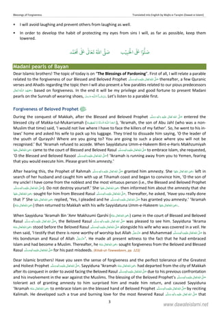 Blessings of Forgiveness Translated into English by Majlis-e-Tarajim (Dawat-e-Islami)
3
I will avoid laughing and prevent others from laughing as well.
In order to develop the habit of protecting my eyes from sins I will, as far as possible, keep them
lowered.
‫ب‬ۡ‫ي‬ِ‫ب‬َ ۡ
‫ال‬
َ َ
‫ا‬ۡ‫و‬
ُّ
‫ل‬ َ‫ص‬‫د‬َّ‫م‬
َ ُ
‫م‬
ٰ َ ٰ
Ǔ‫ا‬َ‫ع‬
َ
‫ت‬ ُ ّٰ
‫ا‬
َّ
‫ل‬ َ‫ص‬
Madani pearls of Bayan
Dear Islamic brothers! The topic of today is on “The Blessings of Pardoning”. First of all, I will relate a parable
related to the forgiveness of our Blessed and Beloved Prophet   ٖ   ʋ     ʄ thereafter, a few Quranic
verses and Ahadis regarding the topic then I will also present a few parables related to our pious predecessors
 ȹ  based on forgiveness. In the end it will be my privilege and good fortune to present Madani
pearls on the Sunnah of wearing shoes, ˠ  ȹ . Let’s listen to a parable first.
Forgiveness of Beloved Prophet
During the conquest of Makkah, after the Blessed and Beloved Prophet   ٖ   ʋ      ʄ entered the
blessed city of Makka-tul-Mukarramah ( ȹ   ۡ ۡ     ), ‘Ikramah, the son of Abu Jahl (who was a non-
Muslim that time) said, ‘I would not live where I have to face the killers of my father’. So, he went to his in-
laws’ home and asked his wife to pack up his luggage. They tried to dissuade him saying, ‘O the leader of
the youth of Quraysh! Where are you going to? You are going to such a place where you will not be
recognised.’ But ‘Ikramah refused to accede. When Sayyidatuna Umm-e-Hakeem Bint-e-Haris Makhzumiyah
     ʝ came to the court of Blessed and Beloved Rasul  ٖ   ʋ     ʄ to embrace Islam, she requested,
‘O the Blessed and Beloved Rasool   ٖ   ʋ     ʄ ! ‘Ikramah is running away from you to Yemen, fearing
that you would execute him. Please grant him amnesty.’
After hearing this, the Prophet of Rahmah ٖ   ʋ     ʄ  granted him amnesty. She      ʝ left in
search of her husband and caught him with up at Tihamah coast and began to convince him, ‘O the son of
my uncle! I have come from the noblest and the most virtuous person (i.e., the Blessed and Beloved Prophet
 ٖ   ʋ     ʄ ). Do not destroy yourself.’ She      ʝ then informed him about the amnesty that she
     ʝ sought for him from Blessed Rasul  ٖ   ʋ     ʄ . Thereafter, he asked, ‘Have you really done
that ?’ She      ʝ replied, ‘Yes, I pleaded and he  ٖ   ʋ     ʄ has granted you amnesty.’ ‘Ikramah
(      ʝ ) then returned to Makkah with his wife Sayyidatuna Umm-e-Hakeem      ʝ .
When Sayyiduna ‘Ikramah Bin ‘Amr Makhzumi Qarshi (      ʝ ) came in the court of Blessed and Beloved
Rasul ٖ   ʋ      ʄ  , the Beloved Rasul ٖ   ʋ      ʄ  was pleased to see him. Sayyiduna ‘Ikrama
     ʝ stood before the Beloved Rasul ٖ   ʋ     ʄ  alongside his wife who was covered in a veil. He
then said, ‘I testify that there is none worthy of worship but Allah and Muhammad ٖ   ʋ     ʄ  is
His bondsman and Rasul of Allah ’. He made all present witness to the fact that he had embraced
Islam and had become a Muslim. Thereafter, he      ʝ sought forgiveness from the Beloved and Blessed
Rasul ٖ   ʋ     ʄ  for his past misdeeds. (Kitab-ut-Tawwabeen, pp. 123)
Dear Islamic brothers! Have you seen the sense of forgiveness and the perfect tolerance of the Greatest
and Holiest Prophet  ٖ   ʋ     ʄ . Sayyiduna ‘Ikramah      ʝ had departed from the city of Makkah
after its conquest in order to avoid facing the Beloved Rasul  ʄ ٖ   ʋ    due to his previous confrontation
and his involvement in the war against the Muslims. The blessing of the Beloved Prophet’s  ٖ   ʋ     ʄ
tolerant act of granting amnesty to him surprised him and made him return, and caused Sayyiduna
‘Ikramah      ʝ to embrace Islam on the blessed hand of Beloved Prophet  ٖ   ʋ     ʄ by reciting
Kalimah. He developed such a true and burning love for the most Revered Rasul   ٖ   ʋ      ʄ that
www.dawateislami.net
 