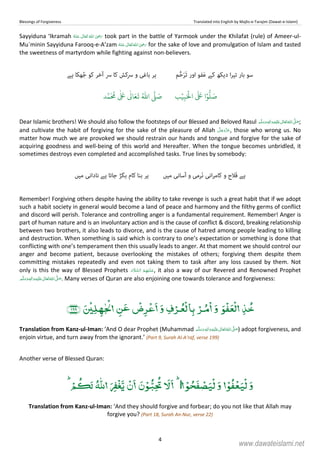 Blessings of Forgiveness Translated into English by Majlis-e-Tarajim (Dawat-e-Islami)
4
Sayyiduna ‘Ikramah      ʝ took part in the battle of Yarmook under the Khilafat (rule) of Ameer-ul-
Mu`minin Sayyiduna Farooq-e-A’zam  ʝ   for the sake of love and promulgation of Islam and tasted
the sweetness of martyrdom while fighting against non-believers.
‫ﺳﻮ‬‫ﺑﺎر‬‫ا‬‫ﺮ‬‫ﺗﯿ‬‫دﯾﮑﮫ‬‫ﮐﮯ‬َ‫ﻋ‬‫ﻔﻮ‬‫اور‬َ‫ﺗ‬َ‫ﺮ‬‫ﱡ‬‫ﺣ‬‫ﻢ‬‫ﮐﺎ‬ ‫ﴎﮐﺶ‬ ‫و‬ ‫ﺑﺎﻏﯽ‬ ‫ﮨﺮ‬‫ﮨﮯ‬ ‫ﮭﮑﺎ‬ُ‫ﺟ‬ ‫ﮐﻮ‬ ‫آﺧﺮ‬ ‫ﴎ‬
َ ۡ
‫ال‬
َ َ
‫ا‬ۡ‫و‬
ُّ
‫ل‬ َ‫ص‬ِ‫ب‬ۡ‫ي‬‫ب‬ُ ّٰ
‫ا‬
َّ
‫ل‬ َ‫ص‬‫د‬َّ‫م‬
َ ُ
‫م‬
ٰ َ ٰ
Ǔ‫ا‬َ‫ع‬
َ
‫ت‬
Dear Islamic brothers! We should also follow the footsteps of our Blessed and Beloved Rasul ٖ   ʋ     ʄ  ;
and cultivate the habit of forgiving for the sake of the pleasure of Allah , those who wrong us. No
matter how much we are provoked we should restrain our hands and tongue and forgive for the sake of
acquiring goodness and well-being of this world and Hereafter. When the tongue becomes unbridled, it
sometimes destroys even completed and accomplished tasks. True lines by somebody:
‫ﻣﯿﮟ‬ ‫ٓﺳﺎﻧﯽ‬‫ا‬ ‫و‬ ‫َﺮﻣﯽ‬‫ﻧ‬ ‫اﻧﯽ‬‫ﺮ‬‫ﮐﺎﻣ‬ ‫و‬ ‫َﻼح‬‫ﻓ‬ ‫ﮨﮯ‬‫ﺑﮕﮍ‬ ‫ﮐﺎم‬ ‫ﺑﻨﺎ‬ ‫ﮨﺮ‬‫ﻣﯿﮟ‬ ‫ﻧﺎداﻧﯽ‬ ‫ﮨﮯ‬ ‫ﺟﺎﺗﺎ‬
Remember! Forgiving others despite having the ability to take revenge is such a great habit that if we adopt
such a habit society in general would become a land of peace and harmony and the filthy germs of conflict
and discord will perish. Tolerance and controlling anger is a fundamental requirement. Remember! Anger is
part of human nature and is an involuntary action and is the cause of conflict  discord, breaking relationship
between two brothers, it also leads to divorce, and is the cause of hatred among people leading to killing
and destruction. When something is said which is contrary to one’s expectation or something is done that
conflicting with one’s temperament then this usually leads to anger. At that moment we should control our
anger and become patient, because overlooking the mistakes of others; forgiving them despite them
committing mistakes repeatedly and even not taking them to task after any loss caused by them. Not
only is this the way of Blessed Prophets   , it also a way of our Revered and Renowned Prophet
   ʄ ٖ   ʋ  . Many verses of Quran are also enjoining one towards tolerance and forgiveness:
ۡ ۡۡۡۡۡۡ
­
ۡۡ ٰ ۡ
Translation from Kanz-ul-Iman: ‘And O dear Prophet (Muhammad ٖ   ʋ     ʄ ) adopt forgiveness, and
enjoin virtue, and turn away from the ignorant.’ (Part 9, Surah Al-A’raf, verse 199)
Another verse of Blessed Quran:
ۡ ۡ ۡۡ ۡ ٰۡۡۡۡۡ
Translation from Kanz-ul-Iman: ‘And they should forgive and forbear; do you not like that Allah may
forgive you? (Part 18, Surah An-Nur, verse 22)
www.dawateislami.net
 