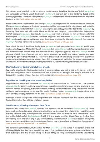 Blessings of Forgiveness Translated into English by Majlis-e-Tarajim (Dawat-e-Islami)
5
This blessed verse revealed, on the occasion of the incident of Ifk (where Sayyidatuna ‘Aishah  ʝ  
was slandered). Sayyiduna Mistah Bin Usasah (      ʝ ) also took part in this slandering duped by the
cunning hypocrites; Sayyiduna Siddiq Akbar (      ʝ ) swore that he would sever relation and any act of
kindness to him. (Sahih Bukhari, vol. 2, pp. 596)
Ameer-ul-Mu`minin Sayyiduna Abu Bakr Siddiq      ʝ usually provided for his maternal cousin Sayyiduna
Mistah      ʝ who was a destitute companion and had taken part in the migration as well as in the
battle of Badr. Sayyiduna Mistah      ʝ caused great pain to Sayyiduna Abu Bakr Siddiq      ʝ by
favouring those who had laid a false blame on his beloved daughter, Umm-ul-Mu`minin Sayyidatuna
‘Aishah Siddiqah      ʝ . Dejected, he      ʝ swore not to provide for him any longer. After the
Holy Prophet   ʋ     ʄ  ٖ recited this verse, Sayyiduna Abu Bakr Siddiq      ʝ said: I wish that
Allah ( ) may forgive me and I would never discontinue providing for Misṭaḥ (      ʝ ). Therefore, he
 ʝ    resumed his financial assistance. (Kanz-ul-Iman ma’ Khazain-ul-‘Irfan, pp. 653)
Dear Islamic brothers! Sayyiduna Siddiq Akbar       ʝ had sworn that he       ʝ would sever
relation with Sayyiduna Mistah Bin Usasah      ʝ but he      ʝ had shown great tolerance when
this aforementioned blessed verse was revealed and had forgiven Sayyeduna Mistah       ʝ for the
pleasure of Allah . If we were to be in such a situation, we would stop talking, meeting and even
greeting the person that offended us. The irony is that we cut off relationship with relatives over trivial
issues and stop behaving decently towards them. This is an extremely bad habit. We should treat everyone
with respect. No matter how they badly they respond to us, we should always responded positively.
Shar’i ruling over taking wrongful vow or oath
Pay careful attention to this important ruling. If anyone makes a vow not to talk to his parents or to kill
(such and such) person then it is mandatory for him to break such a wrongful vow and pay expiation for it
because this expiation is lesser than that sin in comparison. (Fatawa Razawiyyah, vol. 13, pp. 499)
Expiation for breaking oath for something better
Sayyiduna Abul Ahwas Awf Ibn Mālik      ʝ has narrated from his father: I said, ‘Ya Rasulallah
  ٖ   ʋ     ʄ ! When I go to my paternal cousin to ask for something he does not give anything to me,
nor does he treat me politely, but when he needs anything, he asks me for that thing. I have sworn an oath
neither to give him anything nor to treat him kindly. The Holy Prophet   ٖ   ʋ     ʄ ordered me to do
what is better, and pay atonement for my oath.’ (Sunan Nasai, pp. 619, Hadis 3793)
We ought to avoid taking oaths and cutting off ties with relatives, no matter how they treat us. We should
forgive them rather than taking a retaliatory stance.
You throw smouldering ashes upon their faces
Sayyiduna Abu Hurayrah      ʝ reported that a person said: Ya Rasulallah (   ٖ   ʋ     ʄ ), I have
some relatives, I maintain good relationship with them, but they sever this relationship. I treat them well,
but they treat me badly. I show gentle and mild attitude to them but they are harsh towards me.’ Upon
this he (the Holy Prophet   ٖ   ʋ     ʄ ) said, ‘If it is so as you say, then it is as if you are feeding them
smouldering ashes and for as long as you continue taking this stance Allah would appoint an angel to
support you who would keep you dominant over them so long as you adhere to this path of righteousness.’
(Sahih Muslim, Kitab-ul-Bir Was-Silah, pp. 1126, Hadis 6525)
The Renowned commentator, Mufti Ahmad Yar Khan   ȹ  has stated in the context of this part
of Blessed Hadis ‘You feed them smouldering ashes: First condition is that your sustenance is Harām for
them but despite this they are still eating, so, it is as if they are filling their mouths with the smouldering
www.dawateislami.net
 